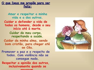 O que Deus me propõe para ser feliz: Amar e respeitar a minha vida e a dos outros. Cuidar e defender a vida de todos os homens, desde o seu início até à morte. Cuidar do meu corpo, respeitando a saúde. Cuidar da minha alma, sendo bom cristão, para chegar até ao Céu. Promover a paz e o respeito de todos. Com violência não se consegue nada. Respeitar a opinião dos outros, inclusivamente quando se enganam. Imitar a Jesus, que amava muito todos os homens. 