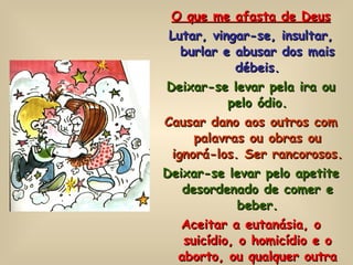 O que me afasta de Deus Lutar, vingar-se, insultar, burlar e abusar dos mais débeis. Deixar-se levar pela ira ou pelo ódio. Causar dano aos outros com palavras ou obras ou ignorá-los. Ser rancorosos. Deixar-se levar pelo apetite desordenado de comer e beber. Aceitar a eutanásia, o suicídio, o homicídio e o aborto, ou qualquer outra forma de atentado contra a vida humana. 