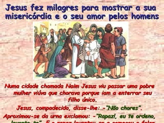 Numa cidade chamada Naim Jesus viu passar uma pobre mulher viúva que chorava porque iam a enterrar seu filho único. Jesus, compadecido, disse-lhe: - “Não chores” . Aproximou-se da urna exclamou: - “Rapaz!, eu te ordeno,  levanta-te” . E o rapaz levantou-se e começou a falar. Jesus fez milagres para mostrar a sua misericórdia e o seu amor pelos homens 