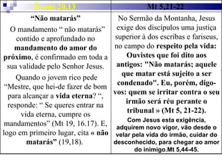 Êxodo 20,13  Mt 5,21-22  “ Não matarás” O mandamento “ não matarás” contido e aprofundado no  mandamento do amor do próximo , é confirmado em toda a sua validade pelo Senhor Jesus. Quando o jovem rico pede “Mestre, que hei-de fazer de bom para alcançar a  vida eterna ? “, responde: “ Se queres entrar na vida eterna, cumpre os mandamentos” (Mt 19, 16.17). E, logo em primeiro lugar, cita  « não matarás”  (19,18).  No Sermão da Montanha, Jesus exige dos discípulos uma justiça superior à dos escribas e fariseus, no campo do  respeito pela vida:  Ouvistes que foi dito aos antigos: "Não matarás; aquele que matar está sujeito a ser condenado". Eu, porém, digo-vos: quem se irritar contra o seu irmão será réu perante o tribunal » (Mt 5, 21-22). Com Jesus esta exigência, adquirem novo vigor, vão desde o velar pela vida do irmão, cuidar do desconhecido, para chegar ao amor do inimigo.Mt 5,44-45. 