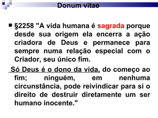Donum vitae   §2258 "A vida humana é  sagrada  porque desde sua origem ela encerra a ação criadora de Deus e permanece para sempre numa relação especial com o Criador, seu único fim. Só Deus é o dono da vida,  do começo ao fim; ninguém, em nenhuma circunstância, pode reivindicar para si o direito de destruir diretamente um ser humano inocente."   