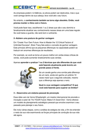 ARTIGOS SELECIONADOS – Jan 28

As empresas podem ir à falência, os ativos podem ser destruídos, mas o que
você carrega dentro da sua cabeça, leva você até o seu futuro.
No entanto, o conhecimento também se torna algo obsoleto. Então, você
precisa manter o ritmo com o futuro.
Você pode fazer isso, escolhendo 1 ou 2 áreas que são o seu domínio e
fanaticamente atualizar seu conhecimento nessas áreas em uma base regular.
Se você baixa a guarda, não será bom o suficiente.
2- Adotem uma postura de ganhar vantagem
Em “Create Your Own Future: How to Master the 12 Critical Factors of
Unlimited Success”, Brian Tracy fala sobre o conceito de ganhar vantagem.
Este princípio afirma que as pequenas diferenças na capacidade podem se
traduzir em enormes diferenças de resultados.
Por exemplo, se você se torna um pouco melhor em certas áreas críticas de
venda, você pode aumentar drasticamente suas vendas.
Apenas aprender e praticar 1 ou 2 técnicas que são diferentes do que você
está fazendo atualmente pode levá-lo um
grande passo à frente.
Se um cavalo ganha uma corrida pela diferença
de um nariz, ainda sim ganha um prêmio 10
vezes maior que o segundo colocado, mesmo
que a diferença seja apenas o nariz.
Qual é a sua vantagem competitiva? O que
você está fazendo para superar os limites?
3 – Desenvolva um sistema pessoal de prevenção
Essa idéia vem de Verne Wheelwright, um mestre internacional de previsão e
inovação e autor de “It’s YOUR Future: Make It A Good One”. Verne oferece
um modelo de planejamento estratégico pessoal que envolve examinar o seu
passado para planejar o seu futuro.
Ele inclui várias etapas, como a análise de estágios de vida, a fim de entender
o resto da sua vida examinando as forças principais de condução da sua vida
até agora.

CEBICT – 27. 33278891 – Fale conosco: estevao.cebict@gmail.com- Participe do nosso blog:
www.folhavitoria.com.br/economia/blogs/gestaoeresultados

 