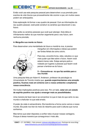 ARTIGOS SELECIONADOS – Jan 28

Então você usa esta pesquisa pessoal para desenvolver a sua previsão para
eventos de vida futuros que provavelmente irão ocorrer e que, em muitos casos
podem ser antecipados.
Esta exploração irá formar o seu quadro de pessoal. Com as informações do
seu quadro pessoal, você pode construir os cenários que descrevem o seu
futuro.
Eles serão os cenários pessoais que você quer planejar. Esta tática é
infinitamente melhor do que marchar cegamente para o seu futuro, sem
nenhuma previsão.
4- Mergulhe sua mente no futuro
Para desenvolver uma mentalidade de futuro e mantê-la viva, é preciso
mergulhar em informações e ideias que podem
ser fontes férteis de como criá-lo.
Para isso, encontre livros, sites, estudos e o que
mais puder que fale sobre o futuro. Assim você
estará imerso nele. Esteja sempre perto e
rodeado por lugares e pessoas que fazem você
pensar e lembrar-se do futuro.
5 – Concentre-se no que faz sentido para o
seu mundo
Uma pesquisa feita por Adam K. Anderson, professor de psicologia na
Universidade de Toronto mostra que, quando experimentamos uma emoção
positiva, ficamos mais em sintonia com o nosso ambiente e ampliamos
nossa consciência.
Há muitas implicações positivas para isso. Por um lado, estar em um estado
de espírito positivo nos ajuda a enxergar mais as possibilidades.
Uma maneira de fazer isso é se concentrar no que é mais do que certo no seu
mundo e chafurdar no que está errado.
O poder da visão é extraordinário. Ela transforma a forma como vemos o nosso
mundo. Ela pode nos tirar do meio do rebanho para subir à alturas que nunca
sonhamos.
Mas temos que estar dispostos a confiar nela e buscar nossas vantagens.
Porque é dessa maneira que conseguimos ir mais alto.
CEBICT – 27. 33278891 – Fale conosco: estevao.cebict@gmail.com- Participe do nosso blog:
www.folhavitoria.com.br/economia/blogs/gestaoeresultados

 