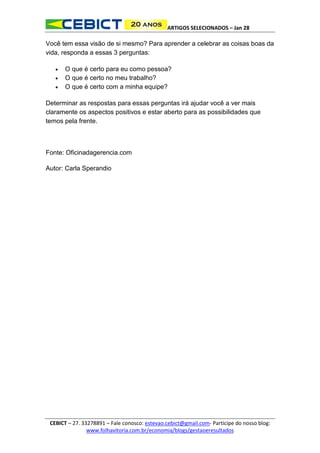 ARTIGOS SELECIONADOS – Jan 28

Você tem essa visão de si mesmo? Para aprender a celebrar as coisas boas da
vida, responda a essas 3 perguntas:




O que é certo para eu como pessoa?
O que é certo no meu trabalho?
O que é certo com a minha equipe?

Determinar as respostas para essas perguntas irá ajudar você a ver mais
claramente os aspectos positivos e estar aberto para as possibilidades que
temos pela frente.

Fonte: Oficinadagerencia.com
Autor: Carla Sperandio

CEBICT – 27. 33278891 – Fale conosco: estevao.cebict@gmail.com- Participe do nosso blog:
www.folhavitoria.com.br/economia/blogs/gestaoeresultados

 