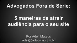 Advogados Fora de Série: 
5 maneiras de atrair 
audiência para o seu site 
Por Adelí Mateus 
adeli@advosite.com.br 
 