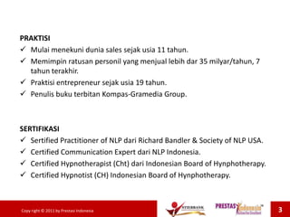 PRAKTISI
 Mulai menekuni dunia sales sejak usia 11 tahun.
 Memimpin ratusan personil yang menjual lebih dar 35 milyar/tahun, 7
tahun terakhir.
 Praktisi entrepreneur sejak usia 19 tahun.
 Penulis buku terbitan Kompas-Gramedia Group.
SERTIFIKASI
 Sertified Practitioner of NLP dari Richard Bandler & Society of NLP USA.
 Certified Communication Expert dari NLP Indonesia.
 Certified Hypnotherapist (Cht) dari Indonesian Board of Hynphotherapy.
 Certified Hypnotist (CH) Indonesian Board of Hynphotherapy.
Copy right © 2011 by Prestasi Indonesia 3
 