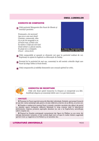 OMUL LUMINILOR
LITERATURÃ UNIVERSALÃ PAG 92
EXERCIÞII DE COMPOZIÞIE
Citiţi portretul Margaretei din Faust de Ghoete şi
rescreţi-l prozistic:
Frumoasă e, de necrezut!
Aşa ceva n-am mai văzut!
Cuminte, cumsecade, abia
Cu-n pic de aroganţă-n ea.
Al buzei roşu, al feţei crin
În minte-o viaţă-am să le ţin!
Când ochiul s-a plecat smerit,
În piept mi s-a întipărit.
(Faust – 2609-2616)
Citiţi compoziţiile şi spuneţi ce elemente noi apar în portretul realizat de voi.
Exprimaţi-vă opinia în legătură cu diferenţele de limbaj.
Pornind de la portretul de mai sus, comentaţi în stil eseistic criteriile după care
Faust îşi alege iubita (o frază-două).
Citiţi compunerile şi stabiliţi elementele care creează spiritul lor critic.
4
3
2
1
EXERCIÞIU DE RECEPTARE
Citiţi cele două opinii transcrise la Exegeze şi conspectaţi 3-5 idei.
Justificaţi alegerea şi comentaţi ideile care vi se par interesante.
SINTEZĂ
Povestea lui Faust exprimă sensurile libertăţii individuale. Simbolic, personajul încearcă
să iasă din rutina existenţei sale, pentru că este nefericit și dornic să se afirme, ca orice om.
Goethe a realizat prin poemul Faust o sinteză a temelor secolului său; alături de pactul
cu diavolul, opera transpune călătoria fabuloasă în timp, crearea vieţii în laboratorul
alchimistului, risipirea proteică, aspiraţiile absolute (ca cea a lui Euphorion), semnificaţia
iubirii creștine etc.
Poemul lui Goethe anticipează romantismul, dar figura lui Mefisto nu are nimic din
măreţia demonului romantic, ci mai curând, după cum s-a spus în multe rânduri, sugerează
spiritul ironic și negativist al lui Voltaire și al secolului său.
E. Delacroix - Faust încercând s-o
seducã pe Margareta, 1828, litografie
 