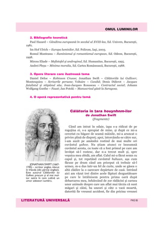 OMUL LUMINILOR
LITERATURÃ UNIVERSALÃ PAG 95
2. Bibliografie teoreticã
Paul Hazard – Gândirea europeană în secolul al XVIII-lea, Ed. Univers, Bucureşti,
1981.
Im Hof Ulrich – Europa luminilor, Ed. Polirom, Iaşi, 2003.
Romul Munteanu – Iluminismul şi romantismul european, Ed. Odeon, Bucureşti,
1998.
Mircea Eliade – Mefistofel şi androginul, Ed. Humanitas, Bucureşti, 1995.
Andrei Pleşu – Minima moralia, Ed. Cartea Românească, Bucureşti, 1988.
3. Opere literare care ilustreazã tema
Daniel Defoe – Robinson Crusoe; Jonathan Swift – Călătoriile lui Gulliver;
Montesquieu – Scrisorile persane; Voltaire – Candid; Denis Diderot – Jacques
fatalistul şi stăpânul său; Jean-Jacques Rousseau – Contractul social; Johann
Wolfgang Goethe – Faust; Jan Potoki – Manuscrisul găsit la Saragosa.
4. O operã reprezentativã pentru temã
Cãlãtoria în þara houynhnm-ilor
de Jonathan Swift
(fragmente)
Când am intrat în odaie, iapa s-a ridicat de pe
rogojina ei, s-a apropiat de mine, şi după ce mi-a
cercetat cu băgare de seamă mâinile, mi-a aruncat o
privire plină de dispreţ; apoi, întorcându-se către sur,
i-am auzit pe amândoi rostind de mai multe ori
cuvântul yahoo. Nu ştiam atunci ce înseamnă
cuvântul acesta, cu toate că a fost primul pe care am
învăţat să-l rostesc, dar n-a trecut mult şi, spre
veşnica mea obidă, am aflat. Calul mi-a făcut semn cu
capul şi, tot repetând cuvântul huhuun, aşa cum
făcuse pe drum când am priceput că trebuie să-l
urmez, m-a dus într-un fel de curte, unde se găsea o
altă clădire la o oarecare depărtare de casă. Intrând
aici am văzut trei dintre acele făpturi dezgustătoare
pe care le întâlnisem pentru prima oară după
debarcarea mea, înfulecând de zor rădăcini şi carnea
unor animale despre care am aflat mai târziu că sunt
măgari şi câini, ba uneori şi câte o vacă moartă,
datorită fie vreunui accident, fie din pricina vreunei
JONATHAN SWIFT (1667-
1745) – scriitor englez, născut
în Irlanda (din părinţi englezi).
Este autorul Călătoriilor lui
Gulliver, precum și al mai mul-
tor satire în care cultivă un
umor adeseori sumbru.
 