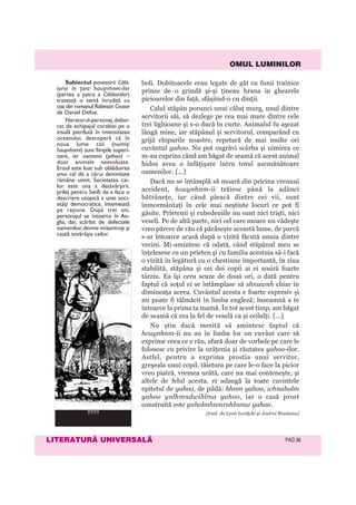OMUL LUMINILOR
LITERATURÃ UNIVERSALÃ PAG 96
boli. Dobitoacele erau legate de gât cu funii trainice
prinse de o grindă şi-şi ţineau hrana în ghearele
picioarelor din faţă, sfâşiind-o cu dinţii.
Calul stăpân porunci unui căluţ murg, unul dintre
servitorii săi, să dezlege pe cea mai mare dintre cele
trei lighioane şi s-o ducă în curte. Animalul fu aşezat
lângă mine, iar stăpânul şi servitorul, comparând cu
grijă chipurile noastre, repetară de mai multe ori
cuvântul yahoo. Nu pot zugrăvi scârba şi uimirea ce
m-au cuprins când am băgat de seamă că acest animal
hidos avea o înfăţişare întru totul asemănătoare
oamenilor. [...]
Dacă nu se întâmplă să moară din pricina vreunui
accident, houynhnm-ii trăiesc până la adânci
bătrâneţe, iar când pleacă dintre cei vii, sunt
înmormântaţi în cele mai neştiute locuri ce pot fi
găsite. Prietenii şi rubedeniile nu sunt nici trişti, nici
veseli. Pe de altă parte, nici cel care moare nu vădeşte
vreo părere de rău că părăseşte această lume, de parcă
s-ar întoarce acasă după o vizită făcută unuia dintre
vecini. Mi-amintesc că odată, când stăpânul meu se
înţelesese cu un prieten şi cu familia acestuia să-i facă
o vizită în legătură cu o chestiune importantă, în ziua
stabilită, stăpâna şi cei doi copii ai ei sosiră foarte
târziu. Ea îşi ceru scuze de două ori, o dată pentru
faptul că soţul ei se întâmplase să shnuwnh chiar în
dimineaţa aceea. Cuvântul acesta e foarte expresiv şi
nu poate fi tălmăcit în limba engleză; înseamnă a te
întoarce la prima ta mamă. În tot acest timp, am băgat
de seamă că era la fel de veselă ca şi ceilalţi. [...]
Nu ştiu dacă merită să amintesc faptul că
houynhnm-ii nu au în limba lor un cuvânt care să
exprime ceea ce e rău, afară doar de vorbele pe care le
folosesc cu privire la urâţenia şi răutatea yahoo-ilor.
Astfel, pentru a exprima prostia unui servitor,
greşeala unui copil, tăietura pe care le-o face la picior
vreo piatră, vremea urâtă, care nu mai conteneşte, şi
altele de felul acesta, ei adaugă la toate cuvintele
epitetul de yahoo, de pildă: hhnm yahoo, whnaholm
yahoo ynlhmndwihlma yahoo, iar o casă prost
construită este ynholmhnmrohlnmw yahoo.
(trad. de Leon Leviţchi şi Andrei Brezianu)
Subiectul povestirii Călă-
toria în ţara houynhnm-ilor
(partea a patra a Călătoriilor)
tratează o temă înrudită cu
cea din romanul Robinson Crusoe
de Daniel Defoe.
Naratorul-personaj, debar-
cat de echipajul corabiei pe o
insulă pierdută în imensitatea
oceanului, descoperă că în
noua lume caii (numiţi
houynhnmi) sunt fiinţele superi-
oare, iar oamenii (yahoo) –
doar animale neevoluate.
Eroul este luat sub oblăduirea
unui cal de a cărui demnitate
rămâne uimit. Societatea cai-
lor este una a desăvârșirii,
prilej pentru Swift de a face o
descriere utopică a unei soci-
etăţi democratice, întemeiată
pe raţiune. După trei ani,
personajul se întoarce în An-
glia, dar, scârbit de defectele
oamenilor,devine mizantrop și
caută tovărășia cailor.
????
 