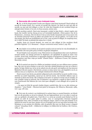 OMUL LUMINILOR
LITERATURÃ UNIVERSALÃ PAG 97
5. Secvenþe din scrieri care trateazã tema
„Or, ce fel de drept poate fi acela care dispare când forţa încetează? Dacă trebuie să
asculţi de teama forţei, nu e nevoie să asculţi din datorie; iar dacă nu mai eşti silit să
asculţi, nu mai eşti nici obligat s-o faci. Se vede deci limpede că aici cuvântul drept nu
adaugă nimic formei; el nu are, în fraza aceasta, niciun sens.
Daţi ascultare puterii. Dacă asta înseamnă «cedaţi în faţa forţei», atunci regula este
bună, dar inutilă: mă fac chezaş că nu va fi niciodată încălcată. «Orice putere vine de la
Dumnezeu», recunosc. Dar tot de la el vine şi orice boală; înseamnă oare că nu avem voie
să chemăm doctorul? Dacă un tâlhar mă prinde într-un colţ de pădure, voi fi silit să-mi
dau punga; dar dacă am posibilitatea să n-o fac, cum aş putea fi obligat, în conştiinţa mea,
să i-o dau? În fond, şi pistolul din mâna lui e o forţă.
Aşadar, forţa nu creează dreptul, iar omul nu este obligat să dea ascultare decât
puterilor legitime“ (J.J. Rousseau – Despre contractul social, cartea I, cap. III).
„Am înţeles că nu trebuie să-mi pierd curajul şi nici să mă las în voia deznădejdii, în
momentele cele mai grele poţi şi trebuie să găseşti mângâiere.
M-am liniştit şi am mai prins curaj. Până atunci nu mă gândeam doar cum să părăsesc
această insulă; ore întregi priveam în depărtare, tot aşteptând să apară pe mare vreo
corabie. Acum însă, încheiasem cu speranţele deşarte şi începusem să chibzuiesc cum să-
mi organizez mai bine viaţa pe insulă” (Daniel Defoe – Robinson Crusoe, Ed. Gramar,
Bucureşti, 2002).
„Pe la amiază am ajuns la o clădire pe jumătate ruinată, pe care călăuza mea o numea
han, dar care nu prea semăna cu aşa ceva, mai ales văzând primirea pe care ne-a făcut-o
gazda. În fapt, bietul om, în loc să ne aducă ceva de-ale gurii, mă implora să-i las niscavai
fărămituri din ale noastre. Din fericire, aveam cu mine carne rece, am împărţit-o cu el, cu
călăuza mea şi cu slujitorul, căci catârgiii rămăseseră la Monte Brugio.
Două ceasuri mai târziu am părăsit adăpostul acela mizerabil şi nu peste multă vreme,
zărirăm un castel impunător, aşezat pe un vârf de munte. Am întrebat călăuza cum se
numeşte şi dacă este locuit. Mi-a răspuns că în ţară i se spune lo monte sau lo castello, că
este complet ruinat şi nelocuit, dar că înăuntru s-au meşterit o capelă şi câteva chilii, în
care franciscanii din Salerno ţin vreo cinci-şase călugări; a mai adăugat cât se poate de
simplu:
– Se spun tot felul de poveşti ciudate despre castelul ăsta, dar eu nu ştiu niciuna pe
dinafară...” (Jan Potoki – Manuscrisul găsit la Saragosa, Ed. Minerva, Bucureşti, 1989,
vol. I, pp. 178-179).
„Trei sute de croitori s-au îndeletnicit în acelaşi timp cu cusutul hainelor; au folosit
însă un alt procedeu ca să-mi ia măsură. Eu am îngenuncheat, iar ei au adus o scară pe
care au sprijinit-o de gâtul meu. Unul din ei s-a urcat pe această scară lăsând un fir cu
plumb să cadă de la guler până la podea, ceea ce corespundea întocmai lungimii
veşmântului meu; talia şi braţele le-am măsurat singur. Când au fost gata hainele le-au
isprăvit de cusut în casa mea, pentru că n-ar fi încăput nici în cea mai mare locuinţă a lor.
Semănau cu un costum de arlechin, atât că peticele din care era făcut aveau o singură
culoare” (Jonathan Swift – Călătoria în Lilliput, în Călătoriile lui Gulliver, Ed. Univers.
1985, p. 73).
 