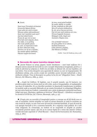OMUL LUMINILOR
LITERATURÃ UNIVERSALÃ PAG 98
6. Secvenþe din opere teoretice despre temã
„Aceste ficţiuni cu uriaşi, pigmei, insule zburătoare – sunt toate mijloace de a
despuia natura umană de lucrurile cu care o acopăr obişnuinţa şi imaginaţia, pentru a o
arăta în adevărul şi urâţenia ei. Swift vrea să ridice şi ultimul văl, cel mai înşelător, cel
mai intim. Vrea să dea deoparte acea aparenţă de raţiune cu care ne împopoţonăm. Să
desfiinţeze ştiinţa, arta, aceste creaţii ale societăţii, aceste invenţii industriale a căror
strălucire orbeşte. Vrea să descopere un yahoo în loc de om” (Hippolyte Taine – Studii
literare, Ed. Minerva, 1882, p. 200).
„...Copiii lui Gulliver, fii legitimi, care îi poartă numele, sau fii bastarzi, vor
prolifera până când vor forma încă un trib critic, acela al dezgustaţilor, al inadaptaţilor
sau doar al visătorilor. Ei vor dezvălui secolului, în deşerturile transformate în grădini,
în insulele unde se ascunde Eldorado-ul, pe coasta Groenkoaf, în arhipelagul Mngahur,
pe care nicio hartă nu-l indică, o umanitate care a ştiut să găsească construcţii mai bune,
religii mai pure, libertatea, egalitatea şi fericirea” (Paul Hazard – Gândirea europeană
în secolul al XVIII-lea, Ed. Univers, Bucureşti, 1981, p. 15).
„Utopia este un exerciţiu al imaginaţiei pentru a concepe un alt fel decât ceea ce
este al socialului. Istoria utopiilor ne arată că niciun domeniu al vieţii în societate nu
este scutit de utopie; ea este visul unui alt mod de existenţă familială, al unui alt mod de
a-ţi apropia lucrurile şi de a consuma bunurile, de a organiza viaţa politică, de a trăi
viaţa religioasă. În consecinţă, nu trebuie să ne surprindă că utopiile au produs
necontenit proiecte opuse; căci ele au în comun faptul de a mina din interior ordinea
socială sub toate aspectele ei” (Paul Ricoeur – Eseuri de hermeneutică, Ed. Humanitas,
1995, p. 282).
„Faust:
Sunt treaz! Permiteţi să domine
Grozavele făpturi divine,
Cum ochii-mi colo le trimit.
Minune-adânc pătrunzătoare!
Sunt vise! Amintiri sunt oare?
Am fost odată fericit.
Noian de ape reci se ţese
Prin tufe-ncet mişcate, dese;
Nu vâjîie, ci se preling
Din toate părţile pâraie
Şi, sute, se-mpreună-n baie
Şi clare adâncimi ating.
Privirea vor să ne-o încânte,
De umede oglinzi răsfrânte,
Plăcute trupuri de femei!
Se tem, curaj prind laolaltă
Şi vesele, ţipînd, se scaldă,
Se bat, stopindu-şi albe piei.
Mi-ar fi aceasta mulţumirea
Şi, ah, mi-ar bucura privirea,
Dar tot mai mult simţirea-mi vrea.
Privesc bogatele frunzare,
Belşugul verde, după care
Ascunsă e Regina mea.
Vin şi lebede? minune!
De prin golfuri să se-adune,
Înotînd maiestuos.
Calm alunecă, gingáşe,
Dar făloase şi trufaşe.”
(Goethe – Faust, Ed. Paralela 45, 2005, p. 326)
 