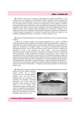 OMUL LUMINILOR
LITERATURÃ UNIVERSALÃ PAG 99
„Fericirea, aşa cum au conceput-o raţionaliştii din secolul al XVIII-lea, a avut
trăsături care i-au aparţinut în exclusivitate. Fericire imediată: astăzi, imediat erau
cuvinte care aveau importanţă; ziua de mâine părea tardivă pentru această nelinişte;
ziua de mâine putea la rigoare să aducă un complement, ziua de mâine ar continua
treaba începută; însă ziua de mâine n-ar da semnalul unei transmutaţii. Fericire care era
mai puţin un dar decât o cucerire; fericire voluntară. Fericire în componenţele căreia nu
trebuia să intre niciun element tragic; Beruhigung der Menschen: omenirea să se
liniştească! Să înceteze neliniştile, incertitudinile şi angoasele! Liniştiţi-vă. Sunteţi într-
o plăcută pajişte înconjurată de boschete, traversată de pârâiaşe de argint şi care
seamănă cu grădinile din Eden: voi refuzaţi s-o vedeţi“ (ibidem, p. 24).
„Numai în timpul iluminismului cunoaşterea deschisă a devenit un ideal misionar
militant.
Credinţa în caracterul deschis al cunoaşterii sistematice era o parte a profilului
intelectual propriu multor gânditori din secolul al XVII-lea; iluminismul i-a adăugat, ca
să spunem aşa, cerinţa acţiunii sociale, de propovăduire deliberată a cunoaşterii ca unic
mijloc de ameliorare a condiţiei umane. În contrast cu predecesorii medievali,
raţionaliştii secolelor XVII şi XVIII atribuiau fiecărui individ în parte, indiferent de
educaţia lui (sau a ei) formală, un simţ comun, ...bon sens, gemeiner
Menschenverstand, suficient să îi facă pe toţi apţi de a fi educaţi, adică de a fi ridicaţi la
nivelul filosofilor. Însăşi modificarea conotaţiei termenului de simţ comun este
semnificativă pentru o bună parte a acestei istorii. În terminologia tehnică a şcolilor, el
reprezenta acea capacitate fundamentală complementară de a coordona datele furnizate
minţii de cele cinci organe de simţ; în lipsa lui, nu am putea identifica sursa comună a
unor percepţii date. Dar odată cu secolul al XVII-lea – poate sub influenţa uzanţei stoice –,
termenul a ajuns să însemne capacitatea înnăscută a fiecărei persoane de a judeca şi a
raţiona corect“ (Amos Funkenstein – Teologie şi imaginaţie ştiinţifică, Ed. Humanitas,
1998, p. 313).
„Psihanaliza modernă a subliniat în special una din trăsăturile esenţiale ale insulei:
faptul că evocă un refugiu. Căutarea
insulei pustii, sau a insulei
necunoscute, sau a insulei bogate în
surprize este una din temele
fundamentale ale literaturii, ale
visurilor, ale dorinţelor. Cucerirea
planetelor n-ar fi oare unul din
aspectele acestei căutări de insule?
Insula ar fi un refugiu unde
conştiinţa şi voinţa se unesc pentru a
scăpa de asalturile inconştientului”
(Jean Chevalier şi Alain Gherbrant –
Dicţionar de simboluri, Ed. Artemis,
Bucureşti, 1995, vol II, p. 157).
Insulele Maldive
 