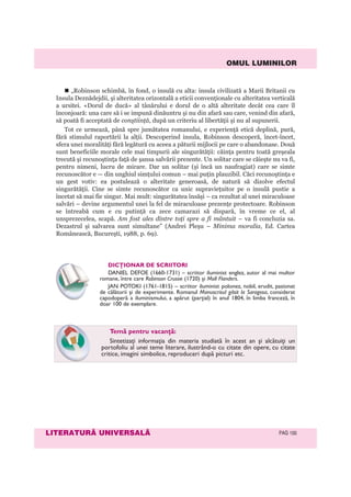 OMUL LUMINILOR
LITERATURÃ UNIVERSALÃ PAG 100
„Robinson schimbă, în fond, o insulă cu alta: insula civilizată a Marii Britanii cu
Insula Deznădejdii, şi alteritatea orizontală a eticii convenţionale cu alteritatea verticală
a ursitei. «Dorul de ducă» al tânărului e dorul de o altă alteritate decât cea care îl
înconjoară: una care să i se impună dinăuntru şi nu din afară sau care, venind din afară,
să poată fi acceptată de conştiinţă, după un criteriu al libertăţii şi nu al supunerii.
Tot ce urmează, până spre jumătatea romanului, e experienţă etică deplină, pură,
fără stimulul raportării la alţii. Descoperind insula, Robinson descoperă, încet-încet,
sfera unei moralităţi fără legătură cu aceea a păturii mijlocii pe care o abandonase. Două
sunt beneficiile morale cele mai timpurii ale singurătăţii: căinţa pentru toată greşeala
trecută şi recunoştinţa faţă de şansa salvării prezente. Un solitar care se căieşte nu va fi,
pentru nimeni, lucru de mirare. Dar un solitar (şi încă un naufragiat) care se simte
recunoscător e — din unghiul simţului comun – mai puţin plauzibil. Căci recunoştinţa e
un gest votiv: ea postulează o alteritate generoasă, de natură să dizolve efectul
singurătăţii. Cine se simte recunoscător ca unic supravieţuitor pe o insulă pustie a
încetat să mai fie singur. Mai mult: singurătatea însăşi – ca rezultat al unei miraculoase
salvări – devine argumentul unei la fel de miraculoase prezenţe protectoare. Robinson
se întreabă cum e cu putinţă ca zece camarazi să dispară, în vreme ce el, al
unsprezecelea, scapă. Am fost ales dintre toţi spre a fi mântuit – va fi concluzia sa.
Dezastrul şi salvarea sunt simultane” (Andrei Pleşu – Minima moralia, Ed. Cartea
Românească, Bucureşti, 1988, p. 69).
Temă pentru vacanţă:
Sintetizaţi informaţia din materia studiată în acest an și alcătuiţi un
portofoliu al unei teme literare, ilustrând-o cu citate din opere, cu citate
critice, imagini simbolice, reproduceri după picturi etc.
DICŢIONAR DE SCRIITORI
DANIEL DEFOE (1660-1731) – scriitor iluminist englez, autor al mai multor
romane, între care Robinson Crusoe (1720) și Moll Flanders.
JAN POTOKI (1761-1815) – scriitor iluminist polonez, nobil, erudit, pasionat
de călătorii și de experimente. Romanul Manuscrisul găsit la Saragosa, considerat
capodoperă a iluminismului, a apărut (parţial) în anul 1804, în limba franceză, în
doar 100 de exemplare.
 