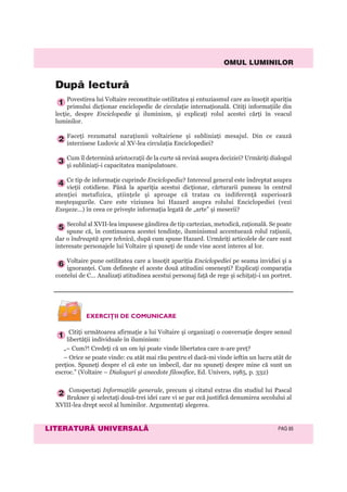 OMUL LUMINILOR
LITERATURÃ UNIVERSALÃ PAG 85
Povestirea lui Voltaire reconstituie ostilitatea şi entuziasmul care au însoţit apariţia
primului dicţionar enciclopedic de circulaţie internaţională. Citiţi informaţiile din
lecţie, despre Enciclopedie şi iluminism, şi explicaţi rolul acestei cărţi în veacul
luminilor.
Faceţi rezumatul naraţiunii voltairiene şi subliniaţi mesajul. Din ce cauză
interzisese Ludovic al XV-lea circulaţia Enciclopediei?
Cum îl determină aristocraţii de la curte să revină asupra deciziei? Urmăriţi dialogul
şi subliniaţi-i capacitatea manipulatoare.
Ce tip de informaţie cuprinde Enciclopedia? Interesul general este îndreptat asupra
vieţii cotidiene. Până la apariţia acestui dicţionar, cărturarii puneau în centrul
atenţiei metafizica, ştiinţele şi aproape că tratau cu indiferenţă superioară
meşteşugurile. Care este viziunea lui Hazard asupra rolului Enciclopediei (vezi
Exegeze...) în ceea ce priveşte informaţia legată de „arte” şi meserii?
Secolul al XVII-lea impusese gândirea de tip cartezian, metodică, raţională. Se poate
spune că, în continuarea acestei tendinţe, iluminismul accentuează rolul raţiunii,
dar o îndreaptă spre tehnică, după cum spune Hazard. Urmăriţi articolele de care sunt
interesate personajele lui Voltaire şi spuneţi de unde vine acest interes al lor.
Voltaire pune ostilitatea care a însoţit apariţia Enciclopediei pe seama invidiei şi a
ignoranţei. Cum defineşte el aceste două atitudini omeneşti? Explicaţi comparaţia
contelui de C... Analizaţi atitudinea acestui personaj faţă de rege şi schiţaţi-i un portret.
6
5
4
3
2
1
Dupã lecturã
EXERCIŢII DE COMUNICARE
Citiţi următoarea afirmaţie a lui Voltaire şi organizaţi o conversaţie despre sensul
libertăţii individuale în iluminism:
„– Cum?! Credeţi că un om îşi poate vinde libertatea care n-are preţ?
– Orice se poate vinde: cu atât mai rău pentru el dacă-mi vinde ieftin un lucru atât de
preţios. Spuneţi despre el că este un imbecil, dar nu spuneţi despre mine că sunt un
escroc.” (Voltaire – Dialoguri şi anecdote filosofice, Ed. Univers, 1985, p. 332)
Conspectaţi Informaţiile generale, precum şi citatul extras din studiul lui Pascal
Brukner şi selectaţi două-trei idei care vi se par ecă justifică denumirea secolului al
XVIII-lea drept secol al luminilor. Argumentaţi alegerea.
2
1
 