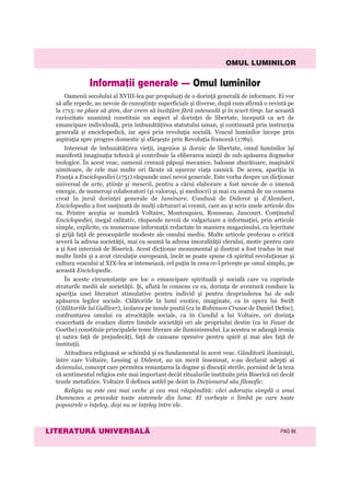 OMUL LUMINILOR
LITERATURÃ UNIVERSALÃ PAG 86
Oamenii secolului al XVIII-lea par propulsaţi de o dorinţă generală de informare. Ei vor
să afle repede, au nevoie de cunoştinţe superficiale şi diverse, după cum afirmă o revistă pe
la 1715: ne place să ştim, dar vrem să învăţăm fără osteneală şi în scurt timp. Iar această
curiozitate unanimă constituie un aspect al dorinţei de libertate, începută ca act de
emancipare individuală, prin îmbunătăţirea statutului uman, şi continuată prin instrucţia
generală şi enciclopedică, iar apoi prin revoluţia socială. Veacul luminilor începe prin
aspiraţia spre progres domestic şi sfârşeşte prin Revoluţia franceză (1789).
Interesat de îmbunătăţirea vieţii, ingenios şi dornic de libertate, omul luminilor îşi
manifestă imaginaţia tehnică şi contribuie la eliberarea minţii de sub apăsarea dogmelor
teologice. În acest veac, oamenii creează păpuşi mecanice, baloane zburătoare, maşinării
uimitoare, de cele mai multe ori făcute să uşureze viaţa casnică. De aceea, apariţia în
Franţa a Enciclopediei (1751) răspunde unei nevoi generale. Este vorba despre un dicţionar
universal de arte, ştiinţe şi meserii, pentru a cărui elaborare a fost nevoie de o imensă
energie, de numeroşi colaboratori (şi valoroşi, şi mediocri) şi mai cu seamă de un consens
creat în jurul dorinţei generale de luminare. Condusă de Diderot şi d’Alembert,
Enciclopedia a fost susţinută de mulţi cărturari ai vremii, care au şi scris unele articole din
ea. Printre aceştia se numără Voltaire, Montesquieu, Rousseau, Jaucourt. Conţinutul
Enciclopediei, inegal calitativ, răspunde nevoii de vulgarizare a informaţiei, prin articole
simple, explicite, cu numeroase informaţii redactate în maniera magazinului, cu lejeritate
şi grijă faţă de preocupările modeste ale omului mediu. Multe articole proferau o critică
severă la adresa societăţii, mai cu seamă la adresa imoralităţii clerului, motiv pentru care
a şi fost interzisă de Biserică. Acest dicţionar monumental şi ilustrat a fost tradus în mai
multe limbi şi a avut circulaţie europeană, încât se poate spune că spiritul revoluţionar şi
cultura veacului al XIX-lea se întemeiază, cel puţin în ceea ce-l priveşte pe omul simplu, pe
această Enciclopedie.
În aceste circumstanţe are loc o emancipare spirituală şi socială care va cuprinde
straturile medii ale societăţii. Şi, aflată în consens cu ea, dorinţa de aventură conduce la
apariţia unei literaturi stimulative pentru individ şi pentru desprinderea lui de sub
apăsarea legilor sociale. Călătoriile în lumi exotice, imaginate, ca în opera lui Swift
(Călătoriile lui Gulliver), izolarea pe insule pustii (ca în Robinson Crusoe de Daniel Defoe),
confruntarea omului cu atrocităţile sociale, ca în Candid a lui Voltaire, ori dorinţa
exacerbată de evadare dintre limitele societăţii ori ale propriului destin (ca în Faust de
Goethe) constituie principalele teme literare ale iluminismului. La acestea se adaugă ironia
şi satira faţă de prejudecăţi, faţă de canoane opresive pentru spirit şi mai ales faţă de
instituţii.
Atitudinea religioasă se schimbă şi ea fundamental în acest veac. Gânditorii iluminişti,
între care Voltaire, Lessing şi Diderot, au un merit însemnat, s-au declarat adepţi ai
deismului, concept care permitea renunţarea la dogme şi discuţii sterile, pornind de la teza
că sentimentul religios este mai important decât ritualurile instituite prin Biserică ori decât
tezele metafizice. Voltaire îl definea astfel pe deist în Dicţionarul său filosofic:
Religia sa este cea mai veche şi cea mai răspândită: căci adoraţia simplă a unui
Dumnezeu a precedat toate sistemele din lume. El vorbeşte o limbă pe care toate
popoarele o înţeleg, deşi nu se înţeleg între ele.
Informaþii generale — Omul luminilor
 