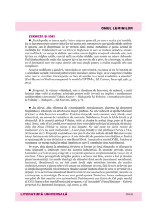 OMUL LUMINILOR
LITERATURÃ UNIVERSALÃ PAG 88
EXEGEZE ªI IDEI
„Enciclopedia se insera aşadar într-o mişcare generală, pe care o exalta şi o înnobila.
Ea va face cunoscute tuturor cititorilor săi aceste arte mecanice pe care gânditorii de profesie
le ignorau sau le dispreţuiau de pe vremea când numai metafizica le părea demnă de
meditaţia lor. Colaboratorii săi vor intra în dughenele în care se vindeau obiectele uzuale;
mai mult încă, vor merge în ateliere, vor vedea cum un legător aranjează volumele sale, cum
îşi face un dulgher cutiile, cum îşi suflă un sticlar sticlele, cum scoate un miner cărbunele.
Fiul fabricantului de cuţite din Langres îşi va lua sarcina de a privi, de a interoga; va aduce
cu el desenatori care vor copia piesele cele mai simple pentru a realiza maşinile cele mai
complicate.
Această modificare a gândirii, întorcându-se spre tehnică, nu putea să nu fie însoţită de
o schimbare socială; relevând preţul artelor mecanice, urma, logic, să se exagereze condiţia
celor care le exercitau. Enciclopedia ne face să asistăm la o nouă ierarhizare a valorilor”
(Paul Hazard – Gândirea europeană în secolul al XVIII-lea, Ed. Univers, Bucureşti, 1981, p.
204).
„Progresul, în viziune voltairiană, este o chestiune de bun-simţ, de măsură, o justă
balanţă între vechi şi modern; admiraţia pentru noile invenţii nu implică o condamnare
nediferenţiată a trecutului” (Maria Carpov – Dialogurile lui Voltaire: o tematică circulară,
în Voltaire – Dialoguri..., Ed. Univers, 1985, p. 7).
„În sfârşit, abia eliberată de constrângerile moralizatoare, plăcerea îşi descoperă
fragilitatea şi întâlneşte un alt obstacol major, plictisul. Nu este suficient să spulberi tabuuri
şi temeri ca să te bucuri cu seninătate. Fericirea răspunde unei economii, unor calcule, unor
măsurători, are nevoie de varietate şi de contraste. Satisfacerea îi este la fel de fatală ca şi
obstacolul. Şi în această privinţă Voltaire, critic şi pionier în acelaşi timp, pare să fi spus
totul. Omul, scrie el în Candid, este împărţit între convulsiile neliniştii şi letargia plictisului.
Julie din Noua Heloisă va merge şi mai departe: Nu văd peste tot decât motive de
mulţumire şi eu nu sunt mulţumită (...) sunt prea fericită şi mă plictisesc (Partea a VI-a,
Scrisoarea VIII). Propoziţii scandaloase care pun în discuţie euforia oficială fără să o recuze
totuşi: fericirea este delicată nu pentru că este doborâtă de greutatea interdicţiilor, ci fiindcă
se epuizează de la sine de îndată ce este lăsată liberă. Începând cu secolul XVIII, fericirea şi
vacuitatea vor merge mână în mână (tandem pe care îl constituise deja Antichitatea).
Pe scurt, abia ajunsă la cristelniţă, fericirea se loveşte de două obstacole: se diluează în
viaţa obişnuită şi întâlneşte peste tot durerea îndărătnică. În anumite privinţe, epoca
Luminilor şi-a fixat un scop exagerat: a nu pierde aprobarea creştinismului în ceea ce are el
mai bun. A fura prerogativele religiilor pentru a acţiona mai bine, acesta a fost şi rămâne
planul modernităţii. Iar marile ideologii ale ultimelor două secole (marxismul, socialismul,
fascismul, liberalismul) nu au fost poate decât nişte substitute terestre ale marilor
confesiuni, pentru a păstra nefericirii umane un minimum de sens, fără de care ar deveni pur
şi simplu insuportabilă. Modernitatea rămâne aşadar bântuită chiar de ceea ce pretinde că a
depăşit. Ceea ce trebuia abandonat, lăsat în urmă revine să obsedeze generaţiile prezente ca
o remuşcare, ca o nostalgie. De aceea, cum genial spunea Chesterton, lumea contemporană
este plină de idei creştine care au înnebunit. Fericirea este una dintre ele. Cel puţin secolul
al XVIII-lea nu a fost secolul bunăstării arogante, ci al bunăstării” (Pascal Brukner – Euforia
perpetuă, Ed. Institutul European, Iaşi, 2000, p. 38).
 