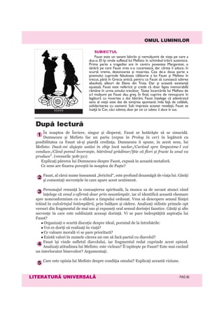 OMUL LUMINILOR
LITERATURÃ UNIVERSALÃ PAG 90
SUBIECTUL
Faust este un savant bătrân și nemulţumit de viaţa pe care a
dus-o. El își vinde sufletul lui Mefisto în schimbul trăirii autentice.
Prima parte a tragediei are în centru povestea Margaretei, o
tânără pe care Faust vrea s-o cucerească, dar căreia îi aduce, în
scurtă vreme, dezonoarea și moartea. Cea de-a doua parte a
poemului cuprinde fabuloasa călătorie a lui Faust și Mefisto în
trecut, până în Grecia antică, pentru ca Faust să cunoască iubirea
absolută, alături de Elena din Troia. Dar și această existenţă
eșuează. Faust este nefericit și crede că doar fapta memorabilă
rămâne în urma omului trecător. Toate încercările lui Mefisto de
a-l mulţumi pe Faust dau greș. În final, cuprins de remușcare în
legătură cu moartea a doi bătrâni, Faust înţelege că adevăratul
sens al vieţii este dat de simţirea spontană: mila faţă de celălalt,
solidarizarea cu oamenii. Sub impresia acestei revelaţii, Faust se
înalţă la Cer, căci iubirea, doar pe cei ce iubesc îi duce în sus.
În noaptea de Înviere, singur şi disperat, Faust se hotărăşte să se sinucidă.
Dumnezeu şi Mefisto fac un pariu (expus în Prolog în cer) în legătură cu
posibilitatea ca Faust să-şi piardă credinţa. Dumnezeu îi spune, în acest sens, lui
Mefisto: Dacă-mi slujeşte astăzi în chip încă neclar,/Curând spre limpezime-l voi
conduce./Când pomul înverzeşte, bătrânul grădinar/Ştie că flori şi fructe la anul va
produce”. (versurile 308-311)
Explicaţi părerea lui Dumnezeu despre Faust, expusă în această metaforă.
Ce sens are fixarea poveştii în noaptea de Paşte?
Faust, al cărui nume înseamnă „fericitul“, este profund dezamăgit de viaţa lui. Găsiţi
şi comentaţi secvenţele în care apare acest sentiment.
Personajul renunţă la cunoaşterea spirituală, la munca sa de savant atunci când
înţelege că omul s-afirmă doar prin neastâmpăr, iar el identifică această chemare
spre nonconformism cu o sfidare a timpului ordonat. Vrea să descopere sensul fiinţei
trăind în valvârtejul întâmplării, prin înălţare şi cădere. Analizaţi stilistic primele opt
versuri din fragmentul de mai sus şi expuneţi oral sensul dorinţei faustice. Găsiţi şi alte
secvenţe în care este subliniată aceeaşi dorinţă. Vi se pare îndreptăţită aspiraţia lui
Faust?
Organizaţi o scurtă discuţie despre ideal, pornind de la întrebările:
Voi ce doriţi să realizaţi în viaţă?
Ce valoare morală vi se pare prioritară?
Există valori în numele cărora un om să facă pactul cu diavolul?
Faust îşi vinde sufletul diavolului, iar fragmentul redat cuprinde acest episod.
Analizaţi atitudinea lui Mefisto: este viclean? Îl ispiteşte pe Faust? Este mai curând
un interlocutor binevoitor? Argumentaţi.
Care este opinia lui Mefisto despre condiţia omului? Explicaţi această viziune.
5
4
3
2
1
Dupã lecturã
?????
 