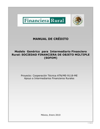 MANUAL DE CRÉDITO



 Modelo Genérico para Intermediario Financiero
Rural: SOCIEDAD FINANCIERA DE OBJETO MÚLTIPLE
                   (SOFOM)




     Proyecto: Cooperación Técnica ATN/ME-9118-ME
        Apoyo a Intermediarios Financieros Rurales




                    México, Enero 2010


                                                     V - Ene./10
 
