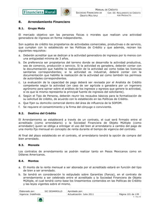 MANUAL DE CRÉDITO
                                               SOCIEDAD FINANCIERA DE        CAP. III: REGLAMENTO DE CRÉDITO
                                                  OBJETO MÚLTIPLE                      POR PRODUCTO


8.      Arrendamiento Financiero

8.1.    Grupo Meta

El mercado objetivo son las personas físicas o morales que realizan una actividad
generadora de ingresos en forma independiente.

Son sujetos de crédito los propietarios de actividades comerciales, productivas o de servicio,
que cumplan con lo establecido en las Políticas de Crédito y que además, reúnan los
siguientes requisitos:
a. Deberán acreditar que se dedican a la actividad generadora de ingresos por lo menos con
   una antigüedad mínima de 3 años.
b. De preferencia ser propietarios del terreno donde se desarrolla la actividad productiva,
   sea de comercio, producción o servicio. Si la actividad es ganadera, deberán contar con
   la documentación que habilite la realización de la actividad así como todas las licencias
   sanitarias correspondientes; si la actividad es industrial, deberá contar con la
   documentación que habilite la realización de la actividad así como también los permisos
   de autoridades correspondientes.
c. La evaluación de la capacidad de pago deberá ser revisada por el Analista de Crédito
   competente según la actividad (en caso de ser agrícola o ganadera por un ingeniero
   agrónomo para opinar sobre el análisis de los ingresos y egresos que genere la actividad,
   si es que la misma representa la principal fuente de ingresos del solicitante).
d. Según el Tipo de Persona, deberán reunir los recaudos básicos para la formalización de
   su solicitud de crédito, de acuerdo con lo establecido en las Políticas de Crédito.
e. Que fijen su domicilio comercial dentro del área de influencia de la SOFOM.
f.   Se requiere el consentimiento y la firma del cónyuge o conviviente.

8.2.    Destino del Crédito

El Arrendamiento se establecerá a través de un contrato, el cual será firmado entre el
acreditado (como arrendatario) y la Sociedad Financiera de Objeto Múltiple (como
arrendador) quien se obliga a entregar el uso del bien al arrendatario a cambio del pago de
una monto fijo mensual en concepto de renta durante el tiempo de vigencia del contrato.

Al final del plazo establecido en el contrato, el arrendatario tendrá la opción de compra del
bien arrendado.

8.3.    Moneda

Los contratos de arrendamiento se podrán realizar tanto en Pesos Mexicanos como en
Dólares Americanos.

8.4.    Montos

a. El monto de la renta mensual a ser abonada por el acreditado estará en función del tipo
   de bien a ser arrendado.
b. Se tendrá en consideración lo estipulado sobre Garantías (fianza), en el contrato de
   arrendamiento a ser celebrado entre el acreditado y la Sociedad Financiera de Objeto
   Múltiple, el cual tendrá como base los lineamientos contenidos en las Políticas de Crédito
   y las leyes vigentes sobre el mismo.

Elaborado por:         SIC DESARROLLO   Aprobado por:
Vigencia: Indefinido                    Actualización: Julio 2011                       Página 101 de 139
                                                                                                     V - Ene./10
 