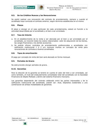 MANUAL DE CRÉDITO
                                               SOCIEDAD FINANCIERA DE        CAP. III: REGLAMENTO DE CRÉDITO
                                                  OBJETO MÚLTIPLE                      POR PRODUCTO




8.5.    De los Créditos Nuevos y las Renovaciones

Se podrá realizar una renovación del contrato de arrendamiento, siempre y cuando el
acreditado haya concluido el contrato anterior, según términos establecidos en el mismo.

8.6.    Plazos

El plazo a otorgar en el caso particular de cada arrendamiento, estará en función a la
actividad desarrollada por el acreditado y el bien a ser arrendado.

8.7.    Tasa de Interés

a. En el establecimiento de la renta a ser abonada por el bien a ser arrendado por el
   acreditado, se incluirán todos los costos relacionados: valor de adquisición de los bienes,
   las cargas financieras y los demás accesorios.
b. Se podrán ofrecer contratos de arrendamiento preferenciales a acreditados con
   calificación institucional 1 ó 2 y/o menores montos en concepto de renta para
   renovaciones de contratos a buenos acreditados.

8.8.    Tipos de amortización

El pago por concepto de renta del bien será abonado en forma mensual.

8.9.    Períodos de Gracia

No está previsto otorgar períodos de gracia.

8.10. Garantías

Para la elección de la garantía se tendrá en cuenta el valor del bien a ser arrendado, así
como también, el nivel del endeudamiento consolidado total del acreditado con la Sociedad
Financiera de Objeto Múltiple y dentro del sistema financiero mexicano.

Las garantías dependerán del contrato celebrado entre las partes interesadas y de la
calificación institucional del acreditado, podrán ser: Aval, Depósitos Colaterales o una
combinación de ambas modalidades de garantías.




Elaborado por:         SIC DESARROLLO   Aprobado por:
Vigencia: Indefinido                    Actualización: Julio 2011                       Página 102 de 139
                                                                                                     V - Ene./10
 