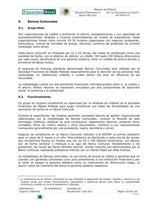 MANUAL DE CRÉDITO
                                                     SOCIEDAD FINANCIERA DE        CAP. III: REGLAMENTO DE CRÉDITO
                                                        OBJETO MÚLTIPLE                      POR PRODUCTO


9.          Bancos Comunales

9.1.        Grupo Meta

Son organizaciones de crédito y promoción al ahorro, autogestionarios y con capacidad de
autosostenibilidad, dirigidos a mujeres emprendedoras de niveles de subsistencia. Estas
organizaciones tienen como mínimo 20-30 mujeres organizadas con negocios (artesanías,
horticultura, crianza de animales de granja, servicios, comercio de productos de primera
necesidad, entre otros).

Cada banco comunal9 es integrado por 10 a 25 socias, las cuales se constituyen como una
sociedad de hecho, con el objetivo de obtener un crédito (50 hasta 100 Dólares Americanos
por cada socia), beneficiarse de una garantía solidaria, tener un modelo de ahorro familiar y
proveerse de apoyo mutuo.

El esquema de finanzas populares denominado Bancos Comunales será utilizado por la
Sociedad Financiera de Objeto Múltiple especialmente para la atención de las personas más
necesitadas, en poblaciones urbanas o rurales dentro del área de influencia de las
Sucursales.

La metodología cuenta con dos elementos financieros interrelacionados entre si: el crédito y
el ahorro. Ambos factores se mantienen vinculados por dos componentes de desarrollo
social: la confianza y la solidaridad.

9.2.        Funcionamiento

Un grupo de mujeres inicialmente es capacitado por un Analista de Créditos de la Sociedad
Financiera de Objeto Múltiple para luego constituirse con todas las formalidades de una
asociación de hecho en un Banco Comunal.

Durante la capacitación, las mujeres aprenden conceptos básicos de gestión organizacional
relacionados con la metodología de Bancos Comunales; conocen la filosofía de esta
tecnología crediticia; elaboran su acta constitutiva, reglamentos internos; preparan libros
contables, libros de control interno y otros documentos; nombran a sus representantes
(compuesto generalmente por una presidenta, cajera, secretaria y otros).

Después de constituirse en un Banco Comunal, solicitan a la SOFOM un primer préstamo
para un plazo de 4 meses a un año. Este préstamo es distribuido a cada una de las socias,
que inicialmente fluctúa en montos que van de 50 a 100 Dólares Americanos. Los abonos
son de forma semanal o mensual a la caja del Banco Comunal. Paralelamente a los
préstamos, las socias del banco también ahorran. Dichas reservas son administradas por el
Banco Comunal, realizando préstamos internos con un interés fijado por ellas mismas.

La metodología de Bancos comunales, es una forma de acceso al crédito a personas que no
cuentan con garantías suficientes como para presentarlas a una Institución financiera y por
lo tanto se adopta la garantía solidaria como un instrumento de disminución riesgo, al
asumir todos los miembros del banco la garantía solidaria respectiva.



9
     La importancia de los Bancos Comunales es que fomentan la generación de empleo, ingresos y ahorros en las
     mujeres socias que reciben financiamiento, capacitación y asistencia técnica para lograr su sostenibilidad
     económica y mejorar su nivel de autoestima y liderazgo.
    Elaborado por:         SIC DESARROLLO     Aprobado por:
    Vigencia: Indefinido                      Actualización: Julio 2011                       Página 103 de 139
                                                                                                           V - Ene./10
 
