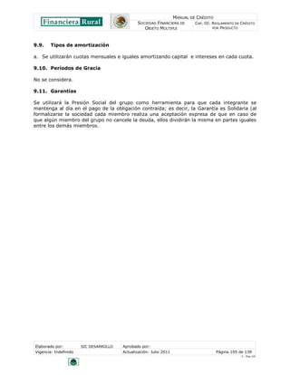 MANUAL DE CRÉDITO
                                               SOCIEDAD FINANCIERA DE        CAP. III: REGLAMENTO DE CRÉDITO
                                                  OBJETO MÚLTIPLE                      POR PRODUCTO




9.9.    Tipos de amortización

a. Se utilizarán cuotas mensuales e iguales amortizando capital e intereses en cada cuota.

9.10. Períodos de Gracia

No se considera.

9.11. Garantías

Se utilizará la Presión Social del grupo como herramienta para que cada integrante se
mantenga al día en el pago de la obligación contraída; es decir, la Garantía es Solidaria (al
formalizarse la sociedad cada miembro realiza una aceptación expresa de que en caso de
que algún miembro del grupo no cancele la deuda, ellos dividirán la misma en partes iguales
entre los demás miembros.




Elaborado por:         SIC DESARROLLO   Aprobado por:
Vigencia: Indefinido                    Actualización: Julio 2011                       Página 105 de 139
                                                                                                     V - Ene./10
 