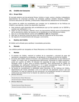 MANUAL DE CRÉDITO
                                                      SOCIEDAD FINANCIERA DE        CAP. III: REGLAMENTO DE CRÉDITO
                                                         OBJETO MÚLTIPLE                      POR PRODUCTO


10.      Crédito de Consumo

10.1. Grupo Meta

El mercado objetivo son las personas físicas, hombre o mujer, socios o clientes, trabajadores
dependientes de empresas privadas, de entidades públicas (Crédito Directos, Créditos
Convenio descuento por planilla), profesionales independientes debidamente formalizados.

Son sujetos de crédito los acreditados que cumplan con lo establecido en las Políticas de
Crédito y que además, reúnan los siguientes requisitos:
a. Este producto está disponible para acreditados/as que ya han operado con la SOFOM y
   cuentan con calificación 1 ó 2.
b. Según el Tipo de Persona, deberán reunir los documentos básicos para la formalización
   de su solicitud de crédito, de acuerdo con lo establecido en las Políticas de Crédito.
c. Que en su actividad laboral cuente como mínimo 1 año de antigüedad.
d. Que fijen su domicilio comercial dentro del área de influencia de las Sucursales.
e. Se requiere el consentimiento del cónyuge o conviviente.

a.       Destino del Crédito

El Crédito será utilizado para satisfacer necesidades personales.

b.       Moneda

Los créditos podrán ser otorgados en Pesos Mexicanos o en Dólares Americanos.

c.       Montos

1. El Analista de Crédito, realizará el análisis de la capacidad y voluntad de pago del
   solicitante y presentará su propuesta de aprobación o rechazo al Comité de Créditos.
2. El monto del Crédito estará en función a los parámetros establecidos en las Políticas de
   Crédito. En ningún caso, el endeudamiento patrimonial, incluyendo el crédito propuesto,
   podrá ser superior al 100%. El indicador de capacidad de pago no debe superar un
   resultado mayor a 50%, para la primera operación. Para renovaciones de crédito de
   acreditados con calificación institucional 1 ó 2, podrá considerarse hasta 75% de la
   disponibilidad de la capacidad de pago, para el cálculo de la cuota.
3. Se tendrá en consideración lo estipulado sobre Garantías, en las Políticas de Crédito,
   dependiendo del monto solicitado y de si se trata de una operación nueva o de una
   renovación. En caso de tratarse de una renovación, se considerará también la calificación
   institucional para determinar la relación de cobertura de garantía.
4. Montos Mínimos:
                                                                                       Mínimo
      Moneda Nacional (Pesos Mexicanos)                                                $        10,000
      Moneda Extranjera (Dólares Americanos)                                           US$       1,000
5. Montos Máximos:
                                                                                       Máximo
      Moneda Nacional (Pesos Mexicanos)                                                $        100,000
      Moneda Extranjera (Dólares Americanos)                                           US$      10,000




Elaborado por:          SIC DESARROLLO         Aprobado por:
Vigencia: Indefinido                           Actualización: Julio 2011                       Página 106 de 139
                                                                                                            V - Ene./10
 