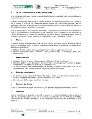 MANUAL DE CRÉDITO
                                                SOCIEDAD FINANCIERA DE        CAP. III: REGLAMENTO DE CRÉDITO
                                                   OBJETO MÚLTIPLE                      POR PRODUCTO


d.       De los Créditos Nuevos y las Renovaciones

La primera operación que realice un acreditado bajo esta modalidad, será considerada como
un crédito nuevo.

Se podrá realizar una renovación de crédito, siempre y cuando el acreditado haya cancelado
por lo menos el 60% de las cuotas del crédito vigente, en condiciones normales, no por
adelantado. Para los acreditados antiguos debe cancelar por lo menos el 40% de las cuotas
del crédito vigente en condiciones normales.

Para la renovación de las solicitudes de crédito, se debe realizar también la actualización de
toda la documentación sustentatoria de la operación que se detalla en las Políticas de
Crédito. El monto de la renovación, dependerá del nuevo análisis de la capacidad y voluntad
de pago, cumpliendo con los parámetros establecidos en las Políticas de Crédito.

e.       Plazos

El plazo a otorgar en el caso particular de cada crédito, estará en función a la capacidad de
pago del acreditado, según el análisis realizado por el Analista de Crédito y a lo expuesto en
las Políticas de Crédito.
c. El Plazo Mínimo será de 1 mes, para operaciones nuevas y para renovaciones.
d. El Plazo Máximo será hasta 12 meses (1 año), para nuevas y 18 meses (1.5 años) para
   renovaciones.

f.       Tasa de Interés

1. Las tasas de interés serán establecidas por el Consejo de Administración.
2. Las tasas podrán variar de acuerdo con el monto de crédito, plazo, frecuencia de pago y
   si se trata de una operación nueva o de una renovación.
3. Se podrán ofrecer tasas preferenciales a acreditados con calificación institucional 1 ó 2 y
   menores tasas para renovaciones de créditos a buenos acreditados.

g.       Tipos de amortización

a. De preferencia se utilizará el sistema de cuotas iguales y cuotas decrecientes, a través
   del cual acreditado amortizará capital e interés en cada cuota.
b. La frecuencia de los pagos puede ser mensual.

h.       Períodos de Gracia

Según la actividad evaluación del acreditado, los períodos de gracia serán hasta 60 días.

i.       Garantías

Para la elección de la garantía se tendrá en cuenta el nivel del endeudamiento consolidado
total del acreditado, aplicándose los lineamientos establecidos en las Políticas de Crédito.
Dependerán del monto solicitado y de la calificación institucional del acreditado (Según
anexo 4).




 Elaborado por:         SIC DESARROLLO   Aprobado por:
 Vigencia: Indefinido                    Actualización: Julio 2011                       Página 107 de 139
                                                                                                      V - Ene./10
 