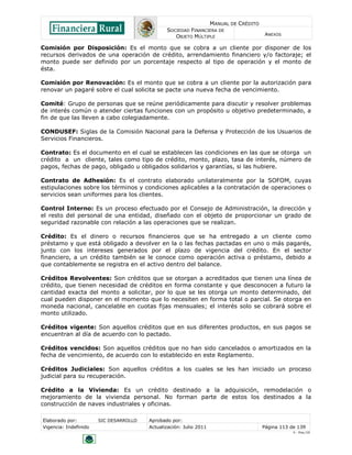MANUAL DE CRÉDITO
                                               SOCIEDAD FINANCIERA DE
                                                  OBJETO MÚLTIPLE                        ANEXOS

Comisión por Disposición: Es el monto que se cobra a un cliente por disponer de los
recursos derivados de una operación de crédito, arrendamiento financiero y/o factoraje; el
monto puede ser definido por un porcentaje respecto al tipo de operación y el monto de
ésta.

Comisión por Renovación: Es el monto que se cobra a un cliente por la autorización para
renovar un pagaré sobre el cual solicita se pacte una nueva fecha de vencimiento.

Comité: Grupo de personas que se reúne periódicamente para discutir y resolver problemas
de interés común o atender ciertas funciones con un propósito u objetivo predeterminado, a
fin de que las lleven a cabo colegiadamente.

CONDUSEF: Siglas de la Comisión Nacional para la Defensa y Protección de los Usuarios de
Servicios Financieros.

Contrato: Es el documento en el cual se establecen las condiciones en las que se otorga un
crédito a un cliente, tales como tipo de crédito, monto, plazo, tasa de interés, número de
pagos, fechas de pago, obligado u obligados solidarios y garantías, si las hubiere.

Contrato de Adhesión: Es el contrato elaborado unilateralmente por la SOFOM, cuyas
estipulaciones sobre los términos y condiciones aplicables a la contratación de operaciones o
servicios sean uniformes para los clientes.

Control Interno: Es un proceso efectuado por el Consejo de Administración, la dirección y
el resto del personal de una entidad, diseñado con el objeto de proporcionar un grado de
seguridad razonable con relación a las operaciones que se realizan.

Crédito: Es el dinero o recursos financieros que se ha entregado a un cliente como
préstamo y que está obligado a devolver en la o las fechas pactadas en uno o más pagarés,
junto con los intereses generados por el plazo de vigencia del crédito. En el sector
financiero, a un crédito también se le conoce como operación activa o préstamo, debido a
que contablemente se registra en el activo dentro del balance.

Créditos Revolventes: Son créditos que se otorgan a acreditados que tienen una línea de
crédito, que tienen necesidad de créditos en forma constante y que desconocen a futuro la
cantidad exacta del monto a solicitar, por lo que se les otorga un monto determinado, del
cual pueden disponer en el momento que lo necesiten en forma total o parcial. Se otorga en
moneda nacional, cancelable en cuotas fijas mensuales; el interés solo se cobrará sobre el
monto utilizado.

Créditos vigente: Son aquellos créditos que en sus diferentes productos, en sus pagos se
encuentran al día de acuerdo con lo pactado.

Créditos vencidos: Son aquellos créditos que no han sido cancelados o amortizados en la
fecha de vencimiento, de acuerdo con lo establecido en este Reglamento.

Créditos Judiciales: Son aquellos créditos a los cuales se les han iniciado un proceso
judicial para su recuperación.

Crédito a la Vivienda: Es un crédito destinado a la adquisición, remodelación o
mejoramiento de la vivienda personal. No forman parte de estos los destinados a la
construcción de naves industriales y oficinas.

Elaborado por:         SIC DESARROLLO   Aprobado por:
Vigencia: Indefinido                    Actualización: Julio 2011                       Página 113 de 139
                                                                                                    V - Ene./10
 