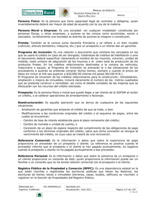 MANUAL DE CRÉDITO
                                               SOCIEDAD FINANCIERA DE
                                                  OBJETO MÚLTIPLE                        ANEXOS

Persona Física: Es la persona que tiene capacidad legal de contratar u obligarse, quien
invariablemente deberá ser mayor de edad de acuerdo con la Ley de la materia.

Persona Moral o Empresa: Es una sociedad –en cualquier modalidad- constituida por
personas físicas, u otras empresas, a quienes se les conoce como accionistas, socios o
asociados. Jurídicamente una sociedad es distinta de quienes la integran o constituyen.

Prenda: También se le conoce como Garantía Prendaria y se refiere a un bien mueble
(vehículo, artículo doméstico, máquina, etc.) que un prospecto o un cliente dan en garantía.

Programa de inversión: Es una relación o documento que contiene los conceptos en los
que se usará el crédito en caso de ser otorgado; tratándose de créditos de habilitación o avío
el documento deberá especificar claramente el nombre de los insumos, volumen, unidad de
medida, costo unitario de adquisición de los insumos y el costo total de producción de los
productos finales. En los créditos refaccionarios destinados a la compra de vehículos,
maquinaria o equipo, al Programa de Inversión se anexarán la o las cotizaciones de los
proveedores a quienes se pretenda comprar dichos bienes, siempre y cuando el precio de
éstos sin incluir el IVA sea superior a $20,000.00 (Veinte mil pesos 00/100 M.N.).
El Programa de Inversión de los créditos refaccionarios para la construcción, remodelación,
ampliación o mejora de inmuebles, incluirá claramente el número de los metros cuadrados
que se pretenda construir o remodelar, así como el detalle completo de las mejoras que se
efectuarán con los recursos del crédito solicitado.

Prospecto: Es la persona física o moral que puede llegar a ser cliente de la SOFOM al recibir
un crédito, o al celebrar operaciones de arrendamiento o factoraje.

Reestructuración: Es aquella operación que se deriva de cualquiera de las siguientes
situaciones:
‐    Ampliación de garantías que amparan el crédito de que se trate, o bien
‐    Modificaciones a las condiciones originales del crédito o al esquema de pagos, entre las
     cuales se encuentran:
    ‐ Cambio de tasa de interés establecida para el plazo remanente del crédito;
    ‐ Cambio de moneda o unidad de cuenta, o
    ‐ Concesión de un plazo de espera respecto del cumplimiento de las obligaciones de pago
      conforme a los términos originales del crédito, salvo que dicha concesión se otorgue al
      vencimiento del crédito, en cuyo caso se tratará de una renovación.

Referencia Comercial: Es la información o datos que sobre la experiencia de pago
proporciona un proveedor de un prospecto o cliente. La referencia es positiva cuando el
proveedor informa que el prospecto o el cliente le han pagado puntualmente; es negativa
cuando el prospecto o cliente no ha pagado puntualmente a ese proveedor.

Referencia Personal: Es la información o datos que sobre la solvencia de un prospecto o
un cliente proporciona un conocido de éste; quien proporciona la información puede ser un
familiar o un conocido que no ha tenido relación comercial con el prospecto o el cliente.

Registro Público de la Propiedad y Comercio (RPPC): Es una dependencia estatal en la
que están inscritas o registradas las escrituras públicas que hacen los Notarios; las
escrituras de bienes raíces o inmuebles (terrenos, casas, locales, edificios) se inscriben o
registran en la Sección de Propiedades del Registro Público.


Elaborado por:         SIC DESARROLLO   Aprobado por:
Vigencia: Indefinido                    Actualización: Julio 2011                       Página 117 de 139
                                                                                                    V - Ene./10
 