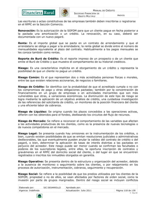 MANUAL DE CRÉDITO
                                               SOCIEDAD FINANCIERA DE
                                                  OBJETO MÚLTIPLE                        ANEXOS

Las escrituras o actas constitutivas de las empresas también deben inscribirse o registrarse
en el RPPC en la Sección Comercio.

Renovación: Es la autorización de la SOFOM para que un cliente pague en fecha posterior a
la pactada una amortización o un crédito. La renovación, en su caso, deberá ser
documentada con un nuevo pagaré.

Renta: Es el importe global que se pacta en un contrato de arrendamiento y que el
arrendatario se obliga a pagar a la arrendadora; la renta global se divide entre el número de
mensualidades equivalente al plazo del contrato. Habitualmente a los pagos mensuales se
les conoce también como rentas.

Reporte de Buró de Crédito: Es el reporte impreso de un prospecto o de un cliente que
emite el Buró de Crédito y que muestra el comportamiento de su historial crediticio.

Riesgo: Es una característica implícita en el otorgamiento de un crédito y representa la
posibilidad de que un cliente no pague un crédito.

Riesgo Común: Es el que representan dos o más acreditados personas físicas o morales,
entre las que existen relaciones accionarias, de negocios o familiares.

Riesgo de Crédito: Se identifica con la probabilidad de que el acreditado cumpla o no con
los compromisos de pago y otras obligaciones pactadas; también por la concentración de
financiamiento en un grupo de empresas o en actividades mercantiles que son más
vulnerables que otras, a variaciones económicas. La disminución de este tipo de riesgo se
logra mediante la aplicación de un objetivo análisis de crédito, una cuidadosa investigación
de las referencias del solicitante de crédito, un monitoreo de la posición financiera del cliente
y una eficiente labor de cobranza.

Riesgo de Liquidez: Se origina cuando los plazos concedidos a las operaciones activas,
difieren con los obtenidos para el fondeo, desfasando los circuitos del flujo de recursos.

Riesgo de Mercado: Se refiere a reconocer el comportamiento de las variables que afectan
a las actividades productivas de los clientes, como es la presencia de nuevas tecnologías o
de nuevos competidores en el mercado.

Riesgo Legal: Se presenta cuando hay omisiones en la instrumentación de los créditos, o
bien, cuando existen posibilidades de que se emitan resoluciones judiciales o administrativas
desfavorables, las que eventualmente pueden anular la validez del contrato de crédito o del
pagaré, o bien, determinar la aplicación de tasas de interés distintas a las pactadas en
perjuicio del acreedor. Este riesgo puede ser menor cuando se confirman las facultades o
poderes de los suscriptores legales, entre ellas, la oportuna inscripción de contratos y
gravámenes en el RPPC del domicilio social del cliente, o del lugar en que se encuentren
registrados o inscritos los inmuebles otorgados en garantía.

Riesgo Operativo: Se presenta dentro de la estructura u organización del acreedor, debido
a la ausencia de monitoreo o seguimiento sobre los clientes, o por relajamiento en los
procesos de autorización, instrumentación, cobranza, seguimiento y recuperación.

Riesgo Social: Se refiere a la posibilidad de que los predios utilizados por los clientes de la
SOFOM, propiedad o no de ellos, se vean afectados por factores de orden social, como la
invasión por parte de grupos marginados. Dentro del riesgo social se incluyen conflictos

Elaborado por:         SIC DESARROLLO   Aprobado por:
Vigencia: Indefinido                    Actualización: Julio 2011                       Página 118 de 139
                                                                                                    V - Ene./10
 