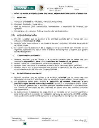MANUAL DE CRÉDITO
                                               SOCIEDAD FINANCIERA DE
                                                  OBJETO MÚLTIPLE                        ANEXOS

2. Otros recaudos, que podrán ser solicitados dependiendo del Producto Crediticio

2.1.    Generales

1. Títulos de propiedad de inmuebles, vehículos, maquinarias.
2. Contratos de alquiler, venta, otros.
3. Plan de inversión (para construcción, remodelación o ampliación de vivienda, por
   ejemplo).
4. Cronograma de ejecución física y financiera de las obras civiles.

2.2.    Actividades Agrícolas

a. Deberán acreditar que se dedican a la actividad agrícola por lo menos con una
   antigüedad mínima de 3 años.
b. Deberán tener como mínimo 2 hectáreas de terreno cultivable y acreditar la propiedad
   de dichas tierras.
c. Se sugiere que la evaluación de la capacidad de pago deberá ser revisada por un
   ingeniero agrónomo para opinar sobre el análisis de los ingresos y egresos, que genere
   la actividad agrícola.

2.3.    Actividades de Ganadería

a. Deberán acreditar que se dedican a la actividad ganadera por lo menos con una
   antigüedad mínima de 3 años y con un mínimo de 10 cabezas de ganado.
b. Deberá contar con dos referencias de las autoridades de la comunidad.
c. Deberán tener y acreditar la propiedad de tierras aptas para la actividad ganadera.
d. Deberán contar con la documentación que habilite la realización de esta actividad así
   como todas las licencias sanitarias correspondientes.

2.4.    Actividades Agropecuarias

a. Deberán acreditar que se dedican a la actividad principal por lo menos con una
   antigüedad mínima de 3 años (agricultura y ganadería, una de ellas en menor escala).
b. De preferencia tener como mínimo 5 hectáreas de terreno cultivable o una
   propiedad apta para la actividad ganadera y acreditar la propiedad de dichas tierras.
   Si la actividad ganadera es la actividad principal, deberán contar con la documentación
   que habilite la realización de esta actividad así como todas las licencias sanitarias
   correspondientes.
c. La evaluación de la capacidad de pago deberá ser revisada por un ingeniero agrónomo
   para opinar sobre el análisis de los ingresos y egresos, que genere la actividad agrícola,
   si es que la misma es la misma representa la principal fuente de ingresos del solicitante.




Elaborado por:         SIC DESARROLLO   Aprobado por:
Vigencia: Indefinido                    Actualización: Julio 2011                       Página 121 de 139
                                                                                                    V - Ene./10
 
