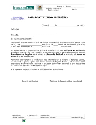 MANUAL DE CRÉDITO
                                               SOCIEDAD FINANCIERA DE
                                                  OBJETO MÚLTIPLE                        ANEXOS




  Logotipo de la        CARTA DE NOTIFICACIÓN PRE JURÍDICA
Institución SOFOM



                                          (Ciudad), _____de ____________________de 2.00_.

Señor (a):

______________________________________________
Presente.

De nuestra consideración:

La presente es para recordarle que Ud. recibió un crédito de nuestra institución por un valor
de $ / US$ _____________________a un plazo de ____ meses. Le informamos que dicho
crédito está atrasado en la _________ cuota con __________ días de mora.

Por dicho motivo, lo emplazamos a acercarse a nuestras oficinas dentro de 48 horas para
solucionar su atraso. En caso contrario le manifestamos que su expediente pasará a nuestro
Departamento Jurídico para iniciar la Demanda Judicial y proceder al embargo
preventivo de sus bienes.

Asimismo, aprovechamos la oportunidad para informarle que al iniciarse la demanda judicial,
Ud. incurrirá en gastos legales más los honorarios del abogado. Además, informaremos a las
Sociedades de Información Crediticia su situación con nuestra empresa lo cual perjudicará
las referencias con otras instituciones del país.

A la espera de su pronta respuesta, nos despedimos atentamente.




                Gerente de Créditos                   Asistente de Recuperación / Dpto. Legal




Elaborado por:         SIC DESARROLLO   Aprobado por:
Vigencia: Indefinido                    Actualización: Julio 2011                       Página 129 de 139
                                                                                                    V - Ene./10
 