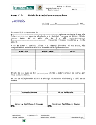 MANUAL DE CRÉDITO
                                                    SOCIEDAD FINANCIERA DE
                                                       OBJETO MÚLTIPLE                        ANEXOS



Anexo N° 8:              Modelo de Acta de Compromiso de Pago

   Logotipo de la
 Institución SOFOM
                                               (Ciudad), _____de ____________________de 2.00_.




Por medio de la presente acta, Yo: ……………………………………….…………………………………………
y………………………….........................................................., dejamos constancia de que a la
fecha....................., estamos adeudando a la Sociedad Financiera de Objeto Múltiple
...........     cuotas       por       un      valor       total  de    $  /    US$  ............................
(...........................................................) (Incluyendo intereses moratorios y demás
gastos).

A fin de evitar la Demanda Judicial y el embargo preventivo de mis bienes, nos
comprometemos a cancelar las cuotas atrasadas de la siguiente manera:

           Nº de Cuota                         Monto a Pagar                              Fecha




El valor de cada cuota es de $ .................., además se deberá cancelar los recargos por
mora correspondientes.

En caso de incumplimiento, autorizo al embargo voluntario de mis bienes y la venta de los
mismos.




              Firma del Cónyuge                                           Firma del Deudor




    Nombre y Apellidos del Cónyuge                              Nombres y Apellidos del Deudor
IFE:                                                     IFE:




Elaborado por:          SIC DESARROLLO       Aprobado por:
Vigencia: Indefinido                         Actualización: Julio 2011                       Página 130 de 139
                                                                                                         V - Ene./10
 