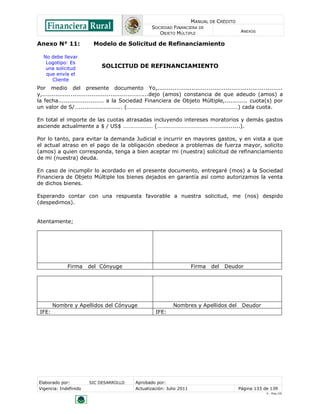 MANUAL DE CRÉDITO
                                                SOCIEDAD FINANCIERA DE
                                                   OBJETO MÚLTIPLE                        ANEXOS


Anexo N° 11:            Modelo de Solicitud de Refinanciamiento

  No debe llevar
   Logotipo: Es
   una solicitud           SOLICITUD DE REFINANCIAMIENTO
   que envía el
     Cliente
Por medio del presente documento Yo,..................................................................
y,........................................................dejo (amos) constancia de que adeudo (amos) a
la fecha........................ a la Sociedad Financiera de Objeto Múltiple,............ cuota(s) por
un valor de S/…....................... (……………………………………………………………………) cada cuota.

En total el importe de las cuotas atrasadas incluyendo intereses moratorios y demás gastos
asciende actualmente a $ / US$ ………………… (………………………………………..........).

Por lo tanto, para evitar la demanda Judicial e incurrir en mayores gastos, y en vista a que
el actual atraso en el pago de la obligación obedece a problemas de fuerza mayor, solicito
(amos) a quien corresponda, tenga a bien aceptar mi (nuestra) solicitud de refinanciamiento
de mi (nuestra) deuda.

En caso de incumplir lo acordado en el presente documento, entregaré (mos) a la Sociedad
Financiera de Objeto Múltiple los bienes dejados en garantía así como autorizamos la venta
de dichos bienes.

Esperando contar con una respuesta favorable a nuestra solicitud, me (nos) despido
(despedimos).


Atentamente;




             Firma     del Cónyuge                                   Firma   del   Deudor




        Nombre y Apellidos del Cónyuge                     Nombres y Apellidos del        Deudor
 IFE:                                             IFE:




Elaborado por:         SIC DESARROLLO    Aprobado por:
Vigencia: Indefinido                     Actualización: Julio 2011                       Página 133 de 139
                                                                                                     V - Ene./10
 