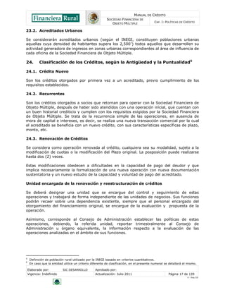 MANUAL DE CRÉDITO
                                                          SOCIEDAD FINANCIERA DE
                                                             OBJETO MÚLTIPLE               CAP. I: POLÍTICAS DE CRÉDITO

23.2. Acreditados Urbanos

Se considerarán acreditados urbanos (según el INEGI, constituyen poblaciones urbanas
aquellas cuya densidad de habitantes supera los 2,500 5) todos aquellos que desarrollen su
actividad generadora de ingresos en zonas urbanas correspondientes al área de influencia de
cada oficina de la Sociedad Financiera de Objeto Múltiple.

24.         Clasificación de los Créditos, según la Antigüedad y la Puntualidad6

24.1. Crédito Nuevo

Son los créditos otorgados por primera vez a un acreditado, previo cumplimiento de los
requisitos establecidos.

24.2. Recurrentes

Son los créditos otorgados a socios que retornan para operar con la Sociedad Financiera de
Objeto Múltiple, después de haber sido atendidos con una operación inicial, que cuentan con
un buen historial crediticio y cumplen con los requisitos exigidos por la Sociedad Financiera
de Objeto Múltiple. Se trata de la recurrencia simple de las operaciones, en ausencia de
mora de capital e intereses, es decir, se realiza una nueva transacción comercial por la cual
el acreditado se beneficia con un nuevo crédito, con sus características específicas de plazo,
monto, etc.

24.3. Renovación de Créditos

Se considera como operación renovada al crédito, cualquiera sea su modalidad, sujeto a la
modificación de cuotas o la modificación del Plazo original. La posposición puede realizarse
hasta dos (2) veces.

Estas modificaciones obedecen a dificultades en la capacidad de pago del deudor y que
implica necesariamente la formalización de una nueva operación con nueva documentación
sustentatoria y un nuevo estudio de la capacidad y voluntad de pago del acreditado.

Unidad encargada de la renovación y reestructuración de créditos

Se deberá designar una unidad que se encargue del control y seguimiento de estas
operaciones y trabajará de forma independiente de las unidades de negocios. Sus funciones
podrán recaer sobre una dependencia existente, siempre que el personal encargado del
otorgamiento del financiamiento original, se encargue de la evaluación y propuesta de la
operación.

Asimismo, corresponde al Consejo de Administración establecer las políticas de estas
operaciones, debiendo, la referida unidad, reportar trimestralmente al Consejo de
Administración u órgano equivalente, la información respecto a la evaluación de las
operaciones analizadas en el ámbito de sus funciones.




5
     Definición de población rural utilizado por la INEGI basado en criterios cuantitativos.
6
     En caso que la entidad utilice un criterio diferente de clasificación, en el presente numeral se detallará el mismo.

    Elaborado por:          SIC DESARROLLO        Aprobado por:
    Vigencia: Indefinido                          Actualización: Julio 2011                          Página 17 de 139
                                                                                                                  V - Ene./10
 