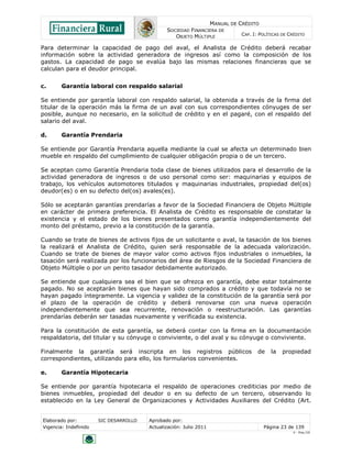 MANUAL DE CRÉDITO
                                               SOCIEDAD FINANCIERA DE
                                                  OBJETO MÚLTIPLE             CAP. I: POLÍTICAS DE CRÉDITO

Para determinar la capacidad de pago del aval, el Analista de Crédito deberá recabar
información sobre la actividad generadora de ingresos así como la composición de los
gastos. La capacidad de pago se evalúa bajo las mismas relaciones financieras que se
calculan para el deudor principal.


c.      Garantía laboral con respaldo salarial

Se entiende por garantía laboral con respaldo salarial, la obtenida a través de la firma del
titular de la operación más la firma de un aval con sus correspondientes cónyuges de ser
posible, aunque no necesario, en la solicitud de crédito y en el pagaré, con el respaldo del
salario del aval.

d.      Garantía Prendaria

Se entiende por Garantía Prendaria aquella mediante la cual se afecta un determinado bien
mueble en respaldo del cumplimiento de cualquier obligación propia o de un tercero.

Se aceptan como Garantía Prendaria toda clase de bienes utilizados para el desarrollo de la
actividad generadora de ingresos o de uso personal como ser: maquinarias y equipos de
trabajo, los vehículos automotores titulados y maquinarias industriales, propiedad del(os)
deudor(es) o en su defecto del(os) avales(es).

Sólo se aceptarán garantías prendarías a favor de la Sociedad Financiera de Objeto Múltiple
en carácter de primera preferencia. El Analista de Crédito es responsable de constatar la
existencia y el estado de los bienes presentados como garantía independientemente del
monto del préstamo, previo a la constitución de la garantía.

Cuando se trate de bienes de activos fijos de un solicitante o aval, la tasación de los bienes
la realizará el Analista de Crédito, quien será responsable de la adecuada valorización.
Cuando se trate de bienes de mayor valor como activos fijos industriales o inmuebles, la
tasación será realizada por los funcionarios del área de Riesgos de la Sociedad Financiera de
Objeto Múltiple o por un perito tasador debidamente autorizado.

Se entiende que cualquiera sea el bien que se ofrezca en garantía, debe estar totalmente
pagado. No se aceptarán bienes que hayan sido comprados a crédito y que todavía no se
hayan pagado íntegramente. La vigencia y validez de la constitución de la garantía será por
el plazo de la operación de crédito y deberá renovarse con una nueva operación
independientemente que sea recurrente, renovación o reestructuración. Las garantías
prendarías deberán ser tasadas nuevamente y verificada su existencia.

Para la constitución de esta garantía, se deberá contar con la firma en la documentación
respaldatoria, del titular y su cónyuge o conviviente, o del aval y su cónyuge o conviviente.

Finalmente la garantía será inscripta en los registros públicos                      de    la   propiedad
correspondientes, utilizando para ello, los formularios convenientes.

e.      Garantía Hipotecaria

Se entiende por garantía hipotecaria el respaldo de operaciones crediticias por medio de
bienes inmuebles, propiedad del deudor o en su defecto de un tercero, observando lo
establecido en la Ley General de Organizaciones y Actividades Auxiliares del Crédito (Art.


Elaborado por:         SIC DESARROLLO   Aprobado por:
Vigencia: Indefinido                    Actualización: Julio 2011                       Página 23 de 139
                                                                                                    V - Ene./10
 