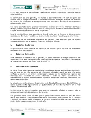 MANUAL DE CRÉDITO
                                               SOCIEDAD FINANCIERA DE
                                                  OBJETO MÚLTIPLE             CAP. I: POLÍTICAS DE CRÉDITO

87-G). Esta garantía se instrumenta a través de una escritura hipotecaria celebrada ante un
notario público.

La constitución de esta garantía, no implica el desprendimiento del bien por parte del
deudor, pero sí otorga al acreedor, la Sociedad Financiera de Objeto Múltiple, los derechos
de persecución, preferencia y venta judicial del bien hipotecado, en caso de incumplimiento
del pago del crédito.

Los bienes aceptados como garantía hipotecaria a favor de la Sociedad Financiera de Objeto
Múltiple, deberán respaldar todas las deudas y obligaciones directas o indirectas existentes o
futuras, asumidas por quien las afecte en garantía.

Para la constitución de esta garantía, se deberá contar con la firma en la documentación
respaldatoria del titular y su cónyuge o conviviente, o del aval y su cónyuge o conviviente.

La valuación de los inmuebles propuestos en garantía, será efectuada por un experto
valuador designado por la Sociedad Financiera de Objeto Múltiple.

f.      Depósitos Colaterales

Se podrá tomar como garantía, los depósitos de ahorro a plazo fijo que los acreditados
tengan en otras instituciones.

g.      Cobertura de Garantías

Para establecer la cobertura de la garantía, se debe considerar el riesgo consolidado del
acreditado, o del aval, dependiendo de quien ofrezca la garantía. La cobertura de garantías
se establece en la tabla que figura en el Anexo N° 4.


h.      Valuación de las Garantías

La valuación de garantías preferidas se basará en el valor neto de realización en el mercado,
que se basa en un valor comercial de referencia, calculado a partir de una información
confiable y siguiendo un criterio conservador producto de las condiciones vigentes del
mercado; esta valuación no puede estimarse a partir de meras expectativas de
mejoramiento de precios en el mercado o supuestos de carácter financiero relacionados con
potenciales acreditados.

La actualización en la valuación de garantías en la Sociedad Financiera de Objeto Múltiple se
realiza cuando exista algún cambio que pudiera tener un impacto significativo en el valor
neto de realización del bien.

En los casos de bienes inmuebles que sean de materiales rústicos o mixtos, sólo se
considera el valor neto de realización del terreno.

Las garantías reales serán valuadas por un perito debidamente habilitado para tal efecto
según leyes vigentes. Estos profesionistas serán previamente seleccionados por la Gerencia
y Comités de Crédito, luego propuestos al Consejo de Administración para su aprobación,
dentro de los tres primeros meses de cada año.




Elaborado por:         SIC DESARROLLO   Aprobado por:
Vigencia: Indefinido                    Actualización: Julio 2011                       Página 24 de 139
                                                                                                    V - Ene./10
 