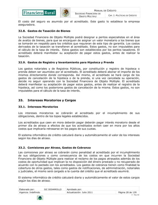 MANUAL DE CRÉDITO
                                               SOCIEDAD FINANCIERA DE
                                                  OBJETO MÚLTIPLE             CAP. I: POLÍTICAS DE CRÉDITO

El costo del seguro es asumido por el acreditado. Este gasto lo establece la empresa
aseguradora.

32.8. Gastos de Tasación de Bienes

La Sociedad Financiera de Objeto Múltiple podrá designar a peritos especialistas en el área
de avalúo de bienes, para que se encarguen de asignar un valor monetario a los bienes que
se tomarán en respaldo para los créditos que requieran de este tipo de garantía. Los costos
derivados de la tasación se transfieren al acreditado. Estos gastos, no son imputables para
el cálculo de la tasa de interés. Estos gastos son establecidos por los peritos tasadores. El
acreditado deberá manifestar su aceptación de pagar estos gastos, antes de realizar la
tasación.

32.9. Gastos de Registro y levantamiento para Hipoteca y Prenda

Los gastos notariales y de Registros Públicos, por constitución y registro de hipoteca o
prenda deben ser asumidos por el acreditado. El acreditado deberá abonar el importe de los
mismos directamente donde corresponda. Así mismo, el acreditado se hará cargo de los
gastos de cancelación de la hipoteca o de la prenda, si una vez cancelada su operación,
decide no seguir operando con la Sociedad Financiera de Objeto Múltiple. El acreditado
deberá manifestar su aceptación de pagar estos gastos, antes de realizar el registro de la
hipoteca, así como los posteriores gastos de cancelación de la misma. Estos gastos, no son
imputables para el cálculo de la tasa de interés.


33.     Intereses Moratorios y Cargos

33.1. Intereses Moratorios

Los intereses moratorios se cobrarán al acreditado por el incumplimiento de sus
obligaciones, dentro de los topes legales establecidos.

Los acreditados que caen en mora deberán pagar deberán pagar interés moratorio desde el
primer día de atraso a efectos de que los acreditados eviten caer en mora por los altos
costos que implicaría retrasarse en los pagos de sus cuotas.

El sistema informático de crédito calculará diaria y automáticamente el valor de los intereses
según los días de atraso.


33.2. Comisiones por Atraso, Gastos de Cobranza
Las comisiones por atraso se cobrarán como penalidad al acreditado por el incumplimiento
de sus obligaciones y como consecuencia de los costos en que incurren la Sociedad
Financiera de Objeto Múltiple para realizar el reclamo de los pagos atrasados además de los
costos de oportunidad que implican la no disposición del dinero prestado y no recuperado de
acuerdo con lo pactado con los acreditados. Los gastos de cobranza tienen como finalidad la
cobertura de otros gastos, tales como gastos de notificaciones, de administración, notariales
y judiciales, el mismo será cargado a la cuenta del crédito que el acreditado asumirá.

El sistema informático de crédito calculará diaria y automáticamente el valor de estos cargos
según los días de atraso.


Elaborado por:         SIC DESARROLLO   Aprobado por:
Vigencia: Indefinido                    Actualización: Julio 2011                       Página 28 de 139
                                                                                                    V - Ene./10
 