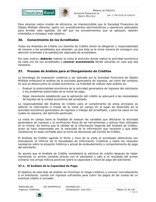 MANUAL DE CRÉDITO
                                                   SOCIEDAD FINANCIERA DE
                                                      OBJETO MÚLTIPLE             CAP. I: POLÍTICAS DE CRÉDITO



Para alcanzar estos niveles de eficiencia, es imprescindible que la Sociedad Financiera de
Objeto Múltiple oferente, opere con procedimientos administrativos y operativos adecuados
para brindar esta agilidad. De allí que los procedimientos que se apliquen, estarán
orientados a conseguir este objetivo.

36.         Conocimiento de los Acreditados

Todos los Analistas de Crédito y/o Gerente de Crédito tienen la obligación y responsabilidad
de conocer a los acreditados que atienden, ya que ésta es la única manera de conseguir una
atención orientada a la satisfacción adecuada de acreditados.

Por este motivo, deberán realizar la visita al domicilio donde realice la actividad económica
de cada uno de sus acreditados y conocer exactamente dónde ubicarles en caso que sea
necesario.

37.         Proceso de Análisis para el Otorgamiento de Créditos

La tecnología de evaluación crediticia a ser aplicada por la Sociedad Financiera de Objeto
Múltiple enfatizará el análisis de la actividad generadora de ingresos, así como del contexto
en que se desenvuelve la unidad económica. La finalidad de realizar este análisis es:
•      Evaluar la potencialidad económica de la actividad generadora de ingresos del solicitante
       y los problemas potenciales de la moral de pago.
•      Dejar claramente establecido que la aplicación del crédito se adecuará a las necesidades
       de liquidez de la unidad económica del acreditado.
La responsabilidad del Analista de Crédito para el cumplimiento de estos principios es
obtener la información a través de la visita en campo en el lugar de desarrollo de la
actividad económica generadora de ingresos o trabajo del acreditado, y para los casos en los
cuales se requiera, del domicilio particular.

La visita en campo tiene la finalidad de evaluar las variables que afectaran la actividad
generadora de ingresos y la verificación física de las herramientas y activos fijos utilizados
en la misma. Se estima que la calidad de la información depende del Analista de Crédito,
quien se hace responsable por la veracidad de la información que recolecte y que debe
constituirse en base confiable para la toma de decisiones del Comité de Crédito.

El Analista de Crédito agenda la fecha y hora de la visita al acreditado obteniendo con
anticipación el informe de la Sociedades de Información Crediticia y todos los recaudos
necesarios sobre la situación histórica y actual de endeudamiento y comportamiento de pago
del solicitante.

Se asume que el Analista de Crédito completará la solicitud de crédito después de haber
mantenido un primer contacto directo con el solicitante y sólo si el resultado del primer
contacto nos arroja indicios positivos sobre la capacidad y moral de pago del solicitante.

37.1. El Análisis de la Capacidad de Pago

El objetivo de esta fase de análisis es minimizar el riesgo crediticio y conocer concretamente
si el solicitante, cuenta con ingresos suficientes para cubrir los pagos de las cuotas de un
eventual crédito a conceder.


    Elaborado por:         SIC DESARROLLO   Aprobado por:
    Vigencia: Indefinido                    Actualización: Julio 2011                       Página 31 de 139
                                                                                                        V - Ene./10
 