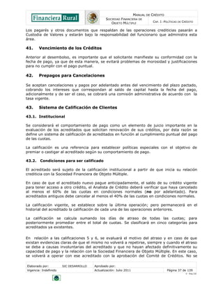 MANUAL DE CRÉDITO
                                               SOCIEDAD FINANCIERA DE
                                                  OBJETO MÚLTIPLE             CAP. I: POLÍTICAS DE CRÉDITO

Los pagarés y otros documentos que respaldan de las operaciones crediticias pasarán a
Custodia de Valores y estarán bajo la responsabilidad del funcionario que administra esta
área.

41.     Vencimiento de los Créditos

Anterior al desembolso, es importante que el solicitante manifieste su conformidad con la
fecha de pago, ya que de esta manera, se evitará problemas de morosidad y justificaciones
para no cumplir con el pago puntual.

42.     Prepagos para Cancelaciones

Se aceptan cancelaciones y pagos por adelantado antes del vencimiento del plazo pactado,
cobrando los intereses que correspondan al saldo de capital hasta la fecha del pago,
adicionalmente y de ser el caso, se cobrará una comisión administrativa de acuerdo con la
tasa vigente.

43.     Sistema de Calificación de Clientes

43.1. Institucional

Se considerará el comportamiento de pago como un elemento de juicio importante en la
evaluación de los acreditados que solicitan renovación de sus créditos, por ésta razón se
define un sistema de calificación de acreditados en función al cumplimiento puntual del pago
de las cuotas.

La calificación es una referencia para establecer políticas especiales con el objetivo de
premiar o castigar al acreditado según su comportamiento de pago.

43.2.   Condiciones para ser calificado

El acreditado será sujeto de la calificación institucional a partir de que inicia su relación
crediticia con la Sociedad Financiera de Objeto Múltiple.

En caso de que el acreditado nuevo pague anticipadamente, el saldo de su crédito vigente
para tener acceso a otro crédito, el Analista de Crédito deberá verificar que haya cancelado
al menos el 60% de las cuotas en condiciones normales (no por adelantado). Para
acreditados antiguos debe cancelar al menos el 40% de las cuotas en condiciones normales.

La calificación vigente, se establece sobre la última operación; pero permanecerá en el
historial del acreditado la calificación de cada una de las operaciones anteriores.

La calificación se calcula sumando los días de atraso de todas las cuotas; para
posteriormente promediar entre el total de cuotas. Se clasificará en cinco categorías para
acreditados ya existentes.


En relación a las calificaciones 5 y 6, se evaluará el motivo del atraso y en caso de que
existan evidencias claras de que el mismo no volverá a repetirse, siempre y cuando el atraso
se deba a causas involuntarias del acreditado y que no hayan afectado definitivamente su
capacidad de pago y la relación con la Sociedad Financiera de Objeto Múltiple. En este caso,
se volverá a operar con ese acreditado con la aprobación del Comité de Créditos. No se

Elaborado por:         SIC DESARROLLO   Aprobado por:
Vigencia: Indefinido                    Actualización: Julio 2011                       Página 37 de 139
                                                                                                    V - Ene./10
 