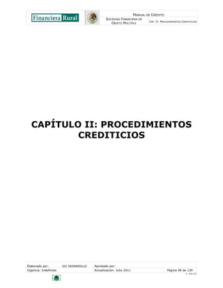 MANUAL DE CRÉDITO
                                               SOCIEDAD FINANCIERA DE
                                                                            CAP. II: PROCEDIMIENTOS CREDITICIOS
                                                  OBJETO MÚLTIPLE




  CAPÍTULO II: PROCEDIMIENTOS
          CREDITICIOS




Elaborado por:         SIC DESARROLLO   Aprobado por:
Vigencia: Indefinido                    Actualización: Julio 2011                        Página 48 de 139
                                                                                                      V - Ene./10
 