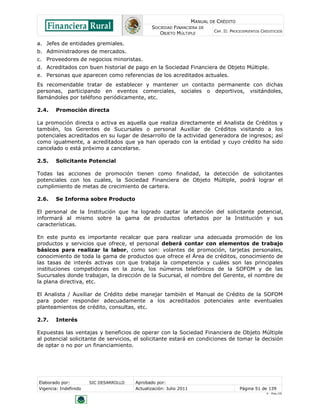 MANUAL DE CRÉDITO
                                               SOCIEDAD FINANCIERA DE
                                                                            CAP. II: PROCEDIMIENTOS CREDITICIOS
                                                  OBJETO MÚLTIPLE

a. Jefes de entidades gremiales.
b. Administradores de mercados.
c. Proveedores de negocios minoristas.
d. Acreditados con buen historial de pago en la Sociedad Financiera de Objeto Múltiple.
e. Personas que aparecen como referencias de los acreditados actuales.
Es recomendable tratar de establecer y mantener un contacto permanente con dichas
personas, participando en eventos comerciales, sociales o deportivos, visitándoles,
llamándoles por teléfono periódicamente, etc.

2.4.    Promoción directa

La promoción directa o activa es aquella que realiza directamente el Analista de Créditos y
también, los Gerentes de Sucursales o personal Auxiliar de Créditos visitando a los
potenciales acreditados en su lugar de desarrollo de la actividad generadora de ingresos; así
como igualmente, a acreditados que ya han operado con la entidad y cuyo crédito ha sido
cancelado o está próximo a cancelarse.

2.5.    Solicitante Potencial

Todas las acciones de promoción tienen como finalidad, la detección de solicitantes
potenciales con los cuales, la Sociedad Financiera de Objeto Múltiple, podrá lograr el
cumplimiento de metas de crecimiento de cartera.

2.6.    Se Informa sobre Producto

El personal de la Institución que ha logrado captar la atención del solicitante potencial,
informará al mismo sobre la gama de productos ofertados por la Institución y sus
características.

En este punto es importante recalcar que para realizar una adecuada promoción de los
productos y servicios que ofrece, el personal deberá contar con elementos de trabajo
básicos para realizar la labor, como son: volantes de promoción, tarjetas personales,
conocimiento de toda la gama de productos que ofrece el Área de créditos, conocimiento de
las tasas de interés activas con que trabaja la competencia y cuáles son las principales
instituciones competidoras en la zona, los números telefónicos de la SOFOM y de las
Sucursales donde trabajan, la dirección de la Sucursal, el nombre del Gerente, el nombre de
la plana directiva, etc.

El Analista / Auxiliar de Crédito debe manejar también el Manual de Crédito de la SOFOM
para poder responder adecuadamente a los acreditados potenciales ante eventuales
planteamientos de crédito, consultas, etc.

2.7.    Interés

Expuestas las ventajas y beneficios de operar con la Sociedad Financiera de Objeto Múltiple
al potencial solicitante de servicios, el solicitante estará en condiciones de tomar la decisión
de optar o no por un financiamiento.




Elaborado por:         SIC DESARROLLO   Aprobado por:
Vigencia: Indefinido                    Actualización: Julio 2011                        Página 51 de 139
                                                                                                      V - Ene./10
 