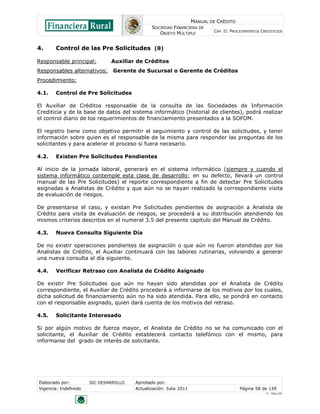 MANUAL DE CRÉDITO
                                               SOCIEDAD FINANCIERA DE
                                                                            CAP. II: PROCEDIMIENTOS CREDITICIOS
                                                  OBJETO MÚLTIPLE


4.      Control de las Pre Solicitudes (θ)

Responsable principal:         Auxiliar de Créditos
Responsables alternativos:      Gerente de Sucursal o Gerente de Créditos
Procedimiento:

4.1.    Control de Pre Solicitudes

El Auxiliar de Créditos responsable de la consulta de las Sociedades de Información
Crediticia y de la base de datos del sistema informático (historial de clientes), podrá realizar
el control diario de los requerimientos de financiamiento presentados a la SOFOM.

El registro tiene como objetivo permitir el seguimiento y control de las solicitudes, y tener
información sobre quien es el responsable de la misma para responder las preguntas de los
solicitantes y para acelerar el proceso si fuera necesario.

4.2.    Existen Pre Solicitudes Pendientes

Al inicio de la jornada laboral, generará en el sistema informático (siempre y cuando el
sistema informático contemple esta clase de desarrollo; en su defecto, llevará un control
manual de las Pre Solicitudes) el reporte correspondiente a fin de detectar Pre Solicitudes
asignadas a Analistas de Crédito y que aún no se hayan realizado la correspondiente visita
de evaluación de riesgos.

De presentarse el caso, y existan Pre Solicitudes pendientes de asignación a Analista de
Crédito para visita de evaluación de riesgos, se procederá a su distribución atendiendo los
mismos criterios descritos en el numeral 3.5 del presente capítulo del Manual de Crédito.

4.3.    Nueva Consulta Siguiente Día

De no existir operaciones pendientes de asignación o que aún no fueron atendidas por los
Analistas de Crédito, el Auxiliar continuará con las labores rutinarias, volviendo a generar
una nueva consulta al día siguiente.

4.4.    Verificar Retraso con Analista de Crédito Asignado

De existir Pre Solicitudes que aún no hayan sido atendidas por el Analista de Crédito
correspondiente, el Auxiliar de Crédito procederá a informarse de los motivos por los cuales,
dicha solicitud de financiamiento aún no ha sido atendida. Para ello, se pondrá en contacto
con el responsable asignado, quien dará cuenta de los motivos del retraso.

4.5.    Solicitante Interesado

Si por algún motivo de fuerza mayor, el Analista de Crédito no se ha comunicado con el
solicitante, el Auxiliar de Crédito establecerá contacto telefónico con el mismo, para
informarse del grado de interés de solicitante.




Elaborado por:         SIC DESARROLLO   Aprobado por:
Vigencia: Indefinido                    Actualización: Julio 2011                        Página 58 de 139
                                                                                                      V - Ene./10
 