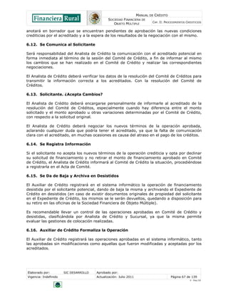 MANUAL DE CRÉDITO
                                               SOCIEDAD FINANCIERA DE
                                                                            CAP. II: PROCEDIMIENTOS CREDITICIOS
                                                  OBJETO MÚLTIPLE

anotará en borrador que se encuentran pendientes de aprobación las nuevas condiciones
crediticias por el acreditado y a la espera de los resultados de la negociación con el mismo.

6.12. Se Comunica al Solicitante

Será responsabilidad del Analista de Crédito la comunicación con el acreditado potencial en
forma inmediata al término de la sesión del Comité de Crédito, a fin de informar al mismo
los cambios que se han realizado en el Comité de Crédito y realizar las correspondientes
negociaciones.

El Analista de Crédito deberá verificar los datos de la resolución del Comité de Créditos para
transmitir la información correcta a los acreditados. Con la resolución del Comité de
Créditos.

6.13. Solicitante. ¿Acepta Cambios?

El Analista de Crédito deberá encargarse personalmente de informarle al acreditado de la
resolución del Comité de Créditos, especialmente cuando hay diferencia entre el monto
solicitado y el monto aprobado u otras variaciones determinadas por el Comité de Crédito,
con respecto a la solicitud original.

El Analista de Crédito deberá negociar los nuevos términos de la operación aprobada,
aclarando cualquier duda que podría tener el acreditado, ya que la falta de comunicación
clara con el acreditado, en muchas ocasiones es causa del atraso en el pago de los créditos.

6.14. Se Registra Información

Si el solicitante no acepta los nuevos términos de la operación crediticia y opta por declinar
su solicitud de financiamiento y no retirar el monto de financiamiento aprobado en Comité
de Crédito, el Analista de Crédito informará al Comité de Crédito la situación, procediéndose
a registrarla en el Acta de Comité.

6.15. Se Da de Baja y Archiva en Desistidos

El Auxiliar de Crédito registrará en el sistema informático la operación de financiamiento
desistida por el solicitante potencial, dando de baja la misma y archivando el Expediente de
Crédito en desistidos (en caso de existir documentos originales de propiedad del solicitante
en el Expediente de Crédito, los mismos se le serán devueltos, quedando a disposición para
su retiro en las oficinas de la Sociedad Financiera de Objeto Múltiple).

Es recomendable llevar un control de las operaciones aprobadas en Comité de Crédito y
desistidas, clasificándola por Analista de Crédito y Sucursal, ya que la misma permite
evaluar las gestiones de colocación realizadas.

6.16. Auxiliar de Crédito Formaliza la Operación

El Auxiliar de Crédito registrará las operaciones aprobadas en el sistema informático, tanto
las aprobadas sin modificaciones como aquellas que fueron modificadas y aceptadas por los
acreditados.




Elaborado por:         SIC DESARROLLO   Aprobado por:
Vigencia: Indefinido                    Actualización: Julio 2011                        Página 67 de 139
                                                                                                      V - Ene./10
 