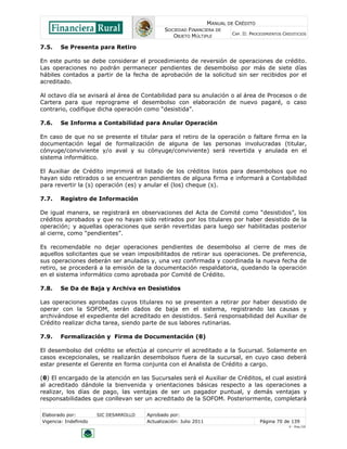MANUAL DE CRÉDITO
                                               SOCIEDAD FINANCIERA DE
                                                                            CAP. II: PROCEDIMIENTOS CREDITICIOS
                                                  OBJETO MÚLTIPLE

7.5.    Se Presenta para Retiro

En este punto se debe considerar el procedimiento de reversión de operaciones de crédito.
Las operaciones no podrán permanecer pendientes de desembolso por más de siete días
hábiles contados a partir de la fecha de aprobación de la solicitud sin ser recibidos por el
acreditado.

Al octavo día se avisará al área de Contabilidad para su anulación o al área de Procesos o de
Cartera para que reprograme el desembolso con elaboración de nuevo pagaré, o caso
contrario, codifique dicha operación como “desistida”.

7.6.    Se Informa a Contabilidad para Anular Operación

En caso de que no se presente el titular para el retiro de la operación o faltare firma en la
documentación legal de formalización de alguna de las personas involucradas (titular,
cónyuge/conviviente y/o aval y su cónyuge/conviviente) será revertida y anulada en el
sistema informático.

El Auxiliar de Crédito imprimirá el listado de los créditos listos para desembolsos que no
hayan sido retirados o se encuentran pendientes de alguna firma e informará a Contabilidad
para revertir la (s) operación (es) y anular el (los) cheque (s).

7.7.    Registro de Información

De igual manera, se registrará en observaciones del Acta de Comité como “desistidos”, los
créditos aprobados y que no hayan sido retirados por los titulares por haber desistido de la
operación; y aquellas operaciones que serán revertidas para luego ser habilitadas posterior
al cierre, como “pendientes”.

Es recomendable no dejar operaciones pendientes de desembolso al cierre de mes de
aquellos solicitantes que se vean imposibilitados de retirar sus operaciones. De preferencia,
sus operaciones deberán ser anuladas y, una vez confirmada y coordinada la nueva fecha de
retiro, se procederá a la emisión de la documentación respaldatoria, quedando la operación
en el sistema informático como aprobada por Comité de Crédito.

7.8.    Se Da de Baja y Archiva en Desistidos

Las operaciones aprobadas cuyos titulares no se presenten a retirar por haber desistido de
operar con la SOFOM, serán dados de baja en el sistema, registrando las causas y
archivándose el expediente del acreditado en desistidos. Será responsabilidad del Auxiliar de
Crédito realizar dicha tarea, siendo parte de sus labores rutinarias.

7.9.    Formalización y Firma de Documentación (θ)

El desembolso del crédito se efectúa al concurrir el acreditado a la Sucursal. Solamente en
casos excepcionales, se realizarán desembolsos fuera de la sucursal, en cuyo caso deberá
estar presente el Gerente en forma conjunta con el Analista de Crédito a cargo.

(θ) El encargado de la atención en las Sucursales será el Auxiliar de Créditos, el cual asistirá
al acreditado dándole la bienvenida y orientaciones básicas respecto a las operaciones a
realizar, los días de pago, las ventajas de ser un pagador puntual, y demás ventajas y
responsabilidades que conllevan ser un acreditado de la SOFOM. Posteriormente, completará

Elaborado por:         SIC DESARROLLO   Aprobado por:
Vigencia: Indefinido                    Actualización: Julio 2011                        Página 70 de 139
                                                                                                      V - Ene./10
 