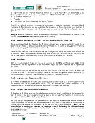 MANUAL DE CRÉDITO
                                               SOCIEDAD FINANCIERA DE
                                                                            CAP. II: PROCEDIMIENTOS CREDITICIOS
                                                  OBJETO MÚLTIPLE

el expediente de la solicitud haciendo firmar el pagaré respectivo al acreditado y su
cónyuge/conviviente y aval y su cónyuge/conviviente si corresponde, verificando las firmas:
  El contrato de crédito.
   Pagaré.
   Hoja de recepción conforme de efectivo o Cheque.

Cuando se trate de créditos con garantía hipotecaria o garantía prendaría; primero deberá
realizarse la formalización de las garantías. Para realizar el desembolso, se debe estimar el
día de desembolso considerando el tiempo que se requiere para la formalización de las
garantías.

Ningún Analista de Crédito podrá realizar el procedimiento de desembolso de crédito. Esta
opción será solamente habilitada al Auxiliar de Crédito.

7.10. Auxiliar de Crédito Verifica Firma con Documentación Legal (θ)

Será responsabilidad del Auxiliar de Crédito verificar que la documentación legal de la
operación crediticia se encuentre debidamente firmada por el titular y cónyuge/conviviente y
el aval y su cónyuge/conviviente si corresponde.

Deberá constatar que la rúbrica coincida con la registrada en la documentación oficial del
acreditado (IFE) y su cónyuge/conviviente y aval y cónyuge/conviviente si corresponde; es
decir, de todas las personas involucradas y firmantes de la operación crediticia.

7.11. Coincide.

Con la documentación legal en mano, el Auxiliar de Crédito verificará que cada firma
corresponda con la registrada en el documento legal de cada firmante de la operación
crediticia.

Es recomendable que el Auxiliar de Crédito haga firmar una hoja en blanco a modo de
práctica al titular y cónyuge/conviviente y aval y cónyuge/conviviente si corresponde, a fin
de verificar la concordancia o no de la misma con la documentación legal.

7.12. Impresión de Documentación Nueva

Si la firma realizada por el titular y su cónyuge/conviviente y aval y su cónyuge/conviviente
no coincide con la documentación oficial (IFE), el Auxiliar de Crédito procederá a la
impresión de una nueva documentación de formalización para ser firmada.

7.13. Entrega Documentación de Crédito

El Auxiliar de Crédito, una vez firmada la documentación legal respaldatoria de la operación
por el titular y su cónyuge/conviviente y aval y su cónyuge/conviviente si corresponde,
entregará al titular el Plan de Pagos y Cheque.

En caso de que la operación sea desembolsada en efectivo, Contabilidad deberá prever la
disponibilidad de efectivo en las Sucursales para dichos desembolsos mientras se presenta el
prestatario para retirar su préstamo, a fin de que no existan demoras. (Nota: Si los
desembolsos se realizan en efectivo y a través de cajas de la SOFOM, las mismas deberán
estar debidamente habilitadas según disposiciones y reglamentaciones relacionadas de
seguridad vigentes)

Elaborado por:         SIC DESARROLLO   Aprobado por:
Vigencia: Indefinido                    Actualización: Julio 2011                        Página 71 de 139
                                                                                                      V - Ene./10
 