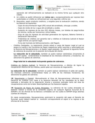 MANUAL DE CRÉDITO
                                                   SOCIEDAD FINANCIERA DE
                                                                                CAP. II: PROCEDIMIENTOS CREDITICIOS
                                                      OBJETO MÚLTIPLE

            operación del refinanciamiento se realizará en la misma forma que cualquier otro
            crédito.
       4. Un crédito se podrá refinanciar por única vez y excepcionalmente por razones bien
          sustentadas un crédito se refinanciará por una segunda y última vez.
       5. Requisitos, según producto crediticio, y exigidos para la evaluación crediticia, siendo
          los básicos los siguientes:
            - Copia de documentación legal (IFE) actual del acreditado, cónyuge y avales.
            - Copia de recibo de luz o agua del acreditado y avales.
            - Sustento de ingresos de los dos (02) últimos meses, con boletas de pago/recibos
              de nómina, recibo por honorarios y otros fiables.
            - Flujo de caja de ingresos de actividad generadora de ingresos, Balance General y
              Declaración Patrimonial.
            - Tratándose de créditos con garantía real y créditos en Cobranza Judicial el Asesor
              Legal emitirá una opinión legal.
            - Firma del Contrato de Refinanciamiento y del Pagaré.
-      Créditos Castigados. La negociación directa estará a cargo del Asesor Legal al cual se
       asigne la cuenta y los Convenios de Pagos respectivos serán suscritos y autorizados por
       la Gerencia de Recuperaciones y el Asesor Legal asignado. Se aplicará la siguiente forma
       de cobranza de acuerdo con la posición de la deuda del cliente:
       La reducción de lo adeudado, también se podrá realizar cobrándose únicamente el
       saldo del capital, condonándose la totalidad de los intereses ordinarios y moratorios. Se
       adicionara los gastos de cobranza.

       Pago total de lo adeudado incluyendo gastos de cobranza.

Créditos en Cartera Judicial: la Gerencia de Recuperaciones, a efectos de lograr la
recuperación efectiva de los créditos, podrá optar por acciones de negociación.

La reducción de lo adeudado, también se podrá realizar cobrándose el saldo del capital,
los intereses ordinarios condonándose hasta un 50% de los intereses moratorios. Se
adicionara los gastos de cobranza.

(θ) Seguimiento y Control: Mensualmente el Área de Recuperaciones informara a la
Gerencia de Créditos (con copia a la Gerencia General) de los resultados de la labor
realizada y derivados de la negociación directa y procesos judiciales tanto del área de
recuperaciones como de la labor desempeñada por los Asesores Legales.

(θ) Recepción de Pagos de Cuotas Atrasadas: La cobranza de las cuotas atrasadas se
deberán realizar a través de la ventanilla (cajero) de cualquier Agencia Sucursal de la
SOFOM o en las oficinas de los Bancos o entidades con los cuales la SOFOM tenga abiertas
cuentas de cheques.

En casos excepcionales, Recuperaciones autorizará la recepción del pago al Gerente de
Sucursal, quien deberá realizar la rendición correspondiente al cajero a su regreso a las
oficinas de la Sucursal.




    Elaborado por:         SIC DESARROLLO   Aprobado por:
    Vigencia: Indefinido                    Actualización: Julio 2011                        Página 79 de 139
                                                                                                          V - Ene./10
 