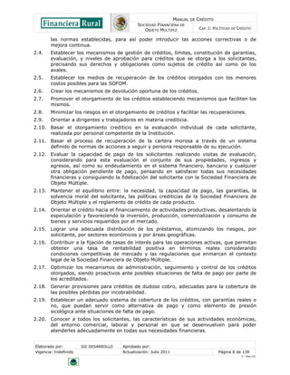 MANUAL DE CRÉDITO
                                               SOCIEDAD FINANCIERA DE
                                                  OBJETO MÚLTIPLE             CAP. I: POLÍTICAS DE CRÉDITO

        las normas establecidas, para así poder introducir las acciones correctivas o de
        mejora continua.
2.4.    Establecer los mecanismos de gestión de créditos, límites, constitución de garantías,
        evaluación, y niveles de aprobación para créditos que se otorga a los solicitantes,
        precisando sus derechos y obligaciones como sujetos de crédito así como de los
        avales.
2.5.    Establecer los medios de recuperación de los créditos otorgados con los menores
        costos posibles para las SOFOM.
2.6.    Crear los mecanismos de devolución oportuna de los créditos.
2.7.    Promover el otorgamiento de los créditos estableciendo mecanismos que faciliten los
        mismos.
2.8.    Minimizar los riesgos en el otorgamiento de créditos y facilitar las recuperaciones.
2.9.    Orientar a dirigentes y trabajadores en materia crediticia.
2.10. Basar el otorgamiento crediticio en la evaluación individual de cada solicitante,
      realizada por personal competente de la Institución.
2.11. Basar el proceso de recuperación de la cartera morosa a través de un sistema
      definido de normas de acciones a seguir y persona responsable de su ejecución.
2.12. Evaluar la capacidad de pago de los solicitantes realizando visitas de evaluación,
      considerando para esta evaluación el conjunto de sus propiedades, ingresos y
      egresos, así como su endeudamiento en el sistema financiero, bancario y cualquier
      otra obligación pendiente de pago, pensando en satisfacer todas sus necesidades
      financieras y consiguiendo la fidelización del solicitante con la Sociedad Financiera de
      Objeto Múltiple.
2.13. Mantener el equilibrio entre: la necesidad, la capacidad de pago, las garantías, la
      solvencia moral del solicitante, las políticas crediticias de la Sociedad Financiera de
      Objeto Múltiple y el reglamento de crédito de cada producto.
2.14. Orientar el crédito hacia el financiamiento de actividades productivas, desalentando la
      especulación y favoreciendo la inversión, producción, comercialización y consumo de
      bienes y servicios requeridos por el mercado.
2.15. Lograr una adecuada distribución de los préstamos, atomizando los riesgos, por
      solicitante, por sectores económicos y por áreas geográficas.
2.16. Contribuir a la fijación de tasas de interés para las operaciones activas, que permitan
      obtener una tasa de rentabilidad positiva en términos reales considerando
      condiciones competitivas de mercado y las regulaciones que enmarcan el contexto
      legal de la Sociedad Financiera de Objeto Múltiple.
2.17. Optimizar los mecanismos de administración, seguimiento y control de los créditos
      otorgados, siendo proactivos ante posibles situaciones de falta de pago por parte de
      los acreditados.
2.18. Generar provisiones para créditos de dudoso cobro, adecuadas para la cobertura de
      las posibles pérdidas por incobrabilidad.
2.19. Establecer un adecuado sistema de cobertura de los créditos, con garantías reales o
      no, que puedan servir como alternativa de pago y como elemento de presión
      sicológica ante situaciones de falta de pago.
2.20. Conocer a todos los solicitantes, las características de sus actividades económicas,
      del entorno comercial, laboral y personal en que se desenvuelven para poder
      atenderles adecuadamente en todas sus necesidades financieras.


Elaborado por:         SIC DESARROLLO   Aprobado por:
Vigencia: Indefinido                    Actualización: Julio 2011                       Página 8 de 139
                                                                                                    V - Ene./10
 