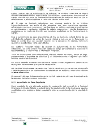 MANUAL DE CRÉDITO
                                               SOCIEDAD FINANCIERA DE
                                                                            CAP. II: PROCEDIMIENTOS CREDITICIOS
                                                  OBJETO MÚLTIPLE

Control Interno para la administración de Créditos: La Sociedad Financiera de Objeto
Múltiple establecerá políticas específicas de control interno con el objetivo de monitorear el
trabajo realizado por todos los funcionarios involucrados en los diferentes aspectos que se
relacionan con la administración de la cartera de créditos Institucional.

(θ) El Área de Auditoría seleccionará una muestra aleatoria de los créditos
independientemente que estén al día, atrasados, que sean operaciones normales,
refinanciadas, nuevas, o recurrentes; y verificará que las políticas, controles, procedimientos
de administración y contables, métodos de trabajo, reglamentos y demás disposiciones
aprobados por los niveles de dirección sean cumplidos a cabalidad por los funcionarios de la
SOFOM.

Para el cumplimiento de estas disposiciones, el Área de Auditoría, incluirá dentro de sus
actividades la realización de visitas de manera rotativa a cada una de las Sucursales y a
todas las demás áreas que guardan relación con la colocación de créditos, incluyendo
revisión de expedientes y visita a acreditados.

Los auditores realizarán trabajo de revisión de cumplimiento de las formalidades
establecidas, así como también realizarán trabajo de campo para constatar la existencia de
los acreditados y la veracidad de la información recopilada.

Todas las disposiciones sobre renovaciones, traslado interno de cartera, dación en pago,
procedimientos y esquemas de cobranzas y las documentaciones y registros que deban
llevarse, deberán ser auditadas.

Las visitas deberán mantener una frecuencia regular y estar programadas dentro de un
cronograma de actividades y un plan de trabajo anual.

Los Gerentes de Sucursales y el Gerente de Créditos, recibirán copia del informe de auditoría
y deberán responder a las observaciones levantadas por los auditores, en un plazo máximo
de siete días hábiles.

El encargado del área de Recursos Humanos, recibirá copia de los informes de auditoría y de
la respuesta de los funcionarios implicados.

8.12. Acreditado sin Pago Pendiente

Como resultado de una adecuada gestión de recuperación del personal de la Sociedad
Financiera de Objeto Múltiple se deberá lograr la regularización de la deuda para aquellos
acreditados cuyos atrasos se deban a causas fortuitas y no relacionadas con la voluntad de
pago.




Elaborado por:         SIC DESARROLLO   Aprobado por:
Vigencia: Indefinido                    Actualización: Julio 2011                        Página 81 de 139
                                                                                                      V - Ene./10
 